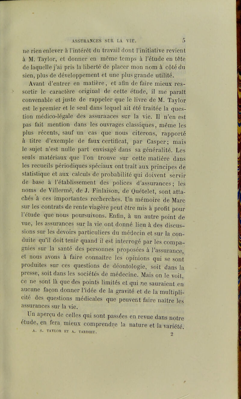 ne rien enlever à l'intérôt du travail dont l'initiative revient à M. Taylor, et donner en même temps à l'étude en tête de laquelle j'ai pris la liberté de placer mon nom à côté du sien, plus de développement et mie plus grande utilité. Avant d'entrer en matière, et afin de faire mieux res- sortir le caractère original de cette étude, il me paraît convenable et juste de rappeler que le livre de M. Taylor est le premier et le seul dans lequel ait été traitée la ques- tion médico-légale des assurances sur la vie. Il n'en est pas fait mention dans les ouvrages classiques, même les plus récents, sauf un cas que nous citerons, rapporté à titre d'exemple de faux certificat, par Casper; mais le sujet n'est nulle part envisagé dans sa généralité. Les seuls matériaux que l'on trouve sur cette matière dans les recueils périodiques spéciaux ont trait aux principes de statistique et aux calculs de probabilité qui doivent servir de base à l'établissement des polices d'assurances; les noms de Villermé, de J. Finlaison, de Quételet, sont atta- chés à ces importantes recherches. Un mémoire de Marc sur les contrats de rente viagère peut être mis à profit pour l'étude que nous poursuivons. Enfin, à un autre point de vue, les assurances sur la vie ont donné lieu à des discus- sions sur les devoirs particuliers du médecin et sur la con- duite qu'il doit tenir quand il est interrogé par les compa- gnies sur la santé des personnes proposées à l'assurance, et nous avons à faire connaître les opinions qui se sont produites sur ces questions de déontologie, soit dans la presse, soit dans les sociétés de médecine. Mais on le voit, ce ne sont là que des points limités et qui ne sauraient en aucune façon donner l'idée de la gravité et de la multipli- cité des questions médicales que peuvent faire naître les assurances sur la vie. Un aperçu de celles qui sont passées en revue dans notre étude, en fera mieux comprendre la nature et Ja variété. A. S. TAVr.OR ET A, TAUDIEU. 2