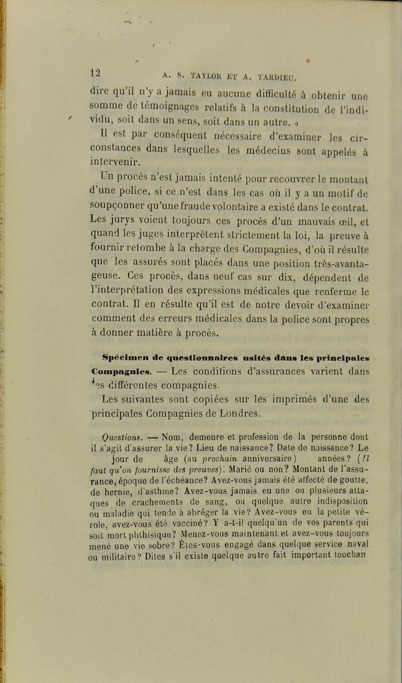 dire qu'il n'y a jamais eu aucune difficulté à obtenir une somme de témoignages relatifs à la constitution de l'indi- ' vidu, soit dans un sens, soit dans un autre, o Il est par conséquent nécessaire d'examiner les cir- constances dans lesquelles les médecins sont appelés à intervenir. Un procès n'est jamais intenté pour recouvrer le montant d'une police, si ce n'est dans les cas où il y a un motif de soupçonner qu'une fraude volontaire a existé dans le contrat. Les jurys voient toujours ces procès d'un mauvais œil, et quand les juges interprètent strictement la loi, la preuve à fournir retombe à la charge des Compagnies, d'où il résulte que les assurés sont placés dans une position très-avanta- geuse. Ces procès, dans neuf cas sur dix, dépendent de l'interprétation des expressions médicales que renferme le contrat. Il en résulte qu'il est de notre devoir d'examiner comment des erreurs médicales dans la police sont propres à donner matière à procès. Spécimen de questionnaires usités dans les principales Compagnies. — Lcs conditions d'assurances varient dans ^-îs différentes compagnies. Les suivantes sont copiées sur les imprimés d'une des principales Compagnies de Londres. Questions. — Nom, demeure et profession de la personne dont il s'agit d'assurer la vie? Lieu de naissance? Date de naissance? Le jour de âge (au prochain anniversaire) années? [Il faut qu'on fournisse des preuves). Mario ou non? Montant de l'assu- rance, époque de l'éctiéauce? Avez-vous jamais été affecté de goutte, de hernie, d'asthme? Avez-vous jamais eu une ou plusieurs atta- ques de crachements de sang, ou quelque autre indisposition ou maladie qui tende à abréger la vie? Avez-vous eu la petite vé- role, avez-vous été vacciné? Y a-t-il quelqu'un de vos parents qui soit mort phthisique? Menez-vous maintenant et avez-vous toujours mené une vie sobre? Êtes-vous engagé dans quelque service naval ou militaire? Dites s'il existe quelque autre fait important louchan