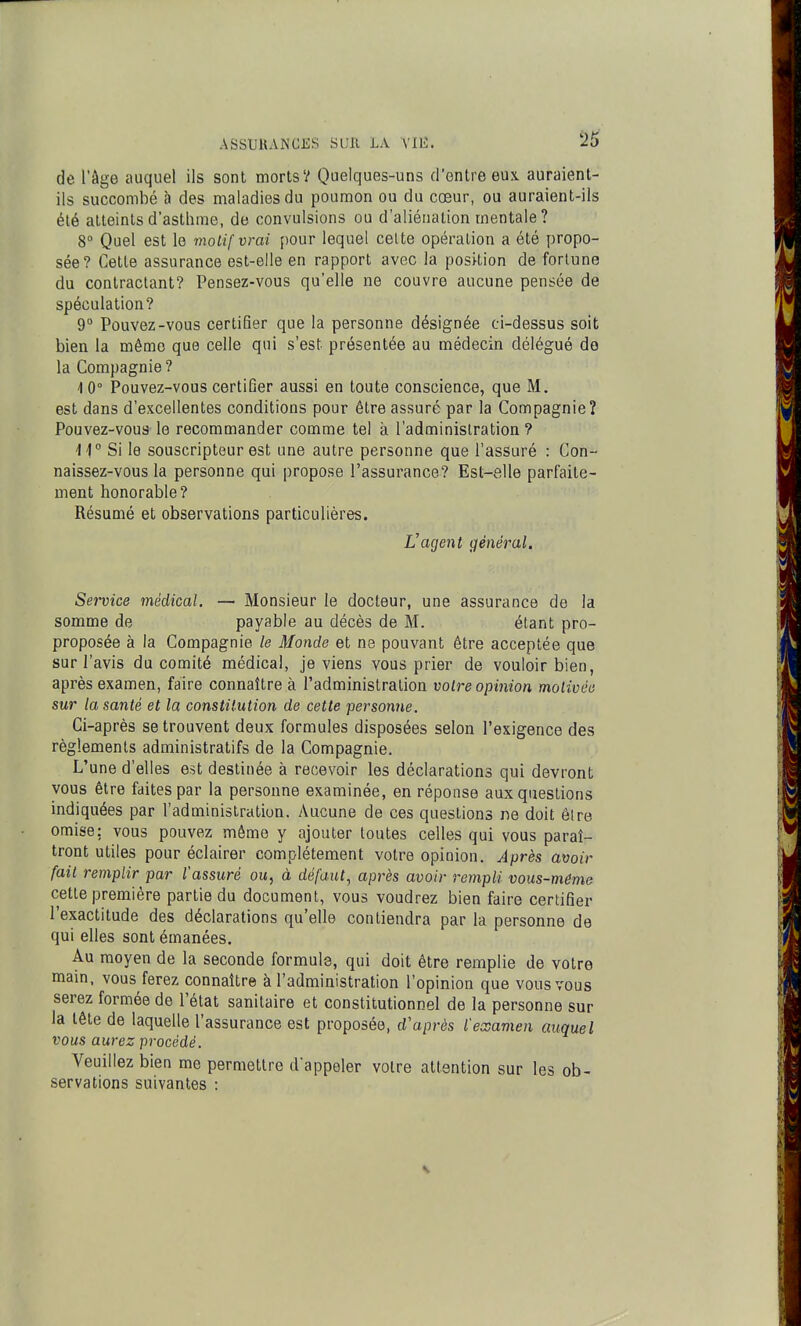 de l'âge auquel ils sont morts? Quelques-uns d'entre eux auraient- ils succombé à des maladies du poumon ou du cœur, ou auraient-ils été atteints d'asthme, de convulsions ou d'aliénation mentale ? 8° Quel est le motif vrai pour lequel celte opération a été propo- sée? Cette assurance est-elle en rapport avec la position de fortune du contractant? Pensez-vous qu'elle ne couvre aucune pensée de spéculation? 9° Pouvez-vous certifier que la personne désignée ci-dessus soit bien la même que celle qui s'est présentée au médecin délégué de la Compagnie ? 1 0° Pouvez-vous certifier aussi en toute conscience, que M. est dans d'excellentes conditions pour être assuré par la Compagnie? Pouvez-vous le recommander comme tel à l'administration ? -li Si le souscripteur est une autre personne que l'assuré : Con- naissez-vous la personne qui propose l'assurance? Est-elle parfaite- ment honorable? Résumé et observations particulières. Vagent général. Seitice médical. — Monsieur le docteur, une assurance de la somme de payable au décès de M. étant pro- proposée à la Compagnie le Monde et ne pouvant être acceptée que sur l'avis du comité médical, je viens vous prier de vouloir bien, après examen, faire connaître à l'administration voire opinion molivée sur la santé et la constitution de cette personne. Ci-après se trouvent deux formules disposées selon l'exigence des règlements administratifs de la Compagnie. L'une d'elles est destinée à recevoir les déclarations qui devront vous être faites par la personne examinée, en réponse aux questions indiquées par l'administration. Aucune de ces questions ne doit être omise: vous pouvez même y ajouter toutes celles qui vous paraî- tront utiles pour éclairer complètement votre opinion. Après avoir fait remplir par l'assuré ou, à défaut, après avoir rempli vous-même cette première partie du document, vous voudrez bien faire certifier l'exactitude des déclarations qu'elle contiendra par la personne de qui elles sont émanées. Au moyen de la seconde formule, qui doit être remplie de votre mam, vous ferez connaître à l'administration l'opinion que vous vous serez formée de l'état sanitaire et constitutionnel de la personne sur la tête de laquelle l'assurance est proposée, d'après l'examen auquel vous aurez procédé. Veuillez bien me permettre d'appeler voire attention sur les ob- servations suivantes :