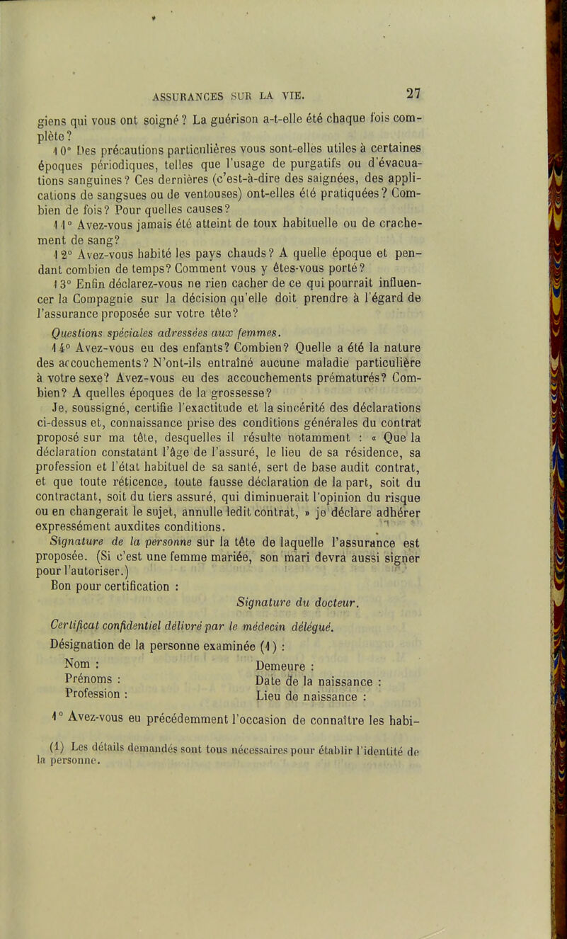 giens qui vous ont soigné? La guérison a-t-elle été chaque fois com- plète? 1 0° Des précautions particulières vous sont-ellès utiles à certaines époques périodiques, telles que l'usage de purgatifs ou d'évacua- tions sanguines? Ces dernières (c'est-à-dire des saignées, des appli- cations de sangsues ou de ventouses) ont-elles été pratiquées? Com- bien de fois? Pour quelles causes? 1 1° Avez-vous jamais été atteint de toux habituelle ou de crache- ment de sang? 12° Avez-vous habité les pays chauds? A quelle époque et pen- dant combien de temps? Comment vous y étes-vous porté? \ 3° Enfin déclarez-vous ne rien cacher de ce qui pourrait influen- cer la Compagnie sur la décision qu'elle doit prendre à l'égard de l'assurance proposée sur votre tête? Questions spéciales adressées aux femmes. 4 4 Avez-vous eu des enfants? Combien? Quelle a été la nature des accouchements? N'ont-ils entraîné aucune maladie particulière à votre sexe? Avez-vous eu des accouchements prématurés? Com- bien? A quelles époques de la grossesse? Je, soussigné, certifie l'exactitude et la sincérité des déclarations ci-dessus et, connaissance prise des conditions générales du contrat proposé sur ma têle, desquelles il résulte notamment : « Que la déclaration constatant l'âge de l'assuré, le lieu de sa résidence, sa profession et l'état habituel de sa santé, sert de base audit contrat, et que toute réticence, toute fausse déclaration de la part, soit du contractant, soit du tiers assuré, qui diminuerait l'opinion du risque ou en changerait le sujet, annuUe ledit contrat, » je déclare adhérer expressément auxdites conditions. , ' Signature de la personne sur la tête de laquelle l'assurance est proposée. (Si c'est une femme mariée, son mari devra aussi signer pour l'autoriser.) Bon pour certification : Signature du docteur. Certificat conp,dentiel délivré par le médecin délégué. Désignation de la personne examinée (4 ) : Nom : Demeure : Prénoms : Date de la naissance : Profession : Lieu de naissance : 4 ° Avez-vous eu précédemment l'occasion de connaître les habi- (1) Les détails demandés sont tous nécessaires pour étalilir l'identité do la personne.