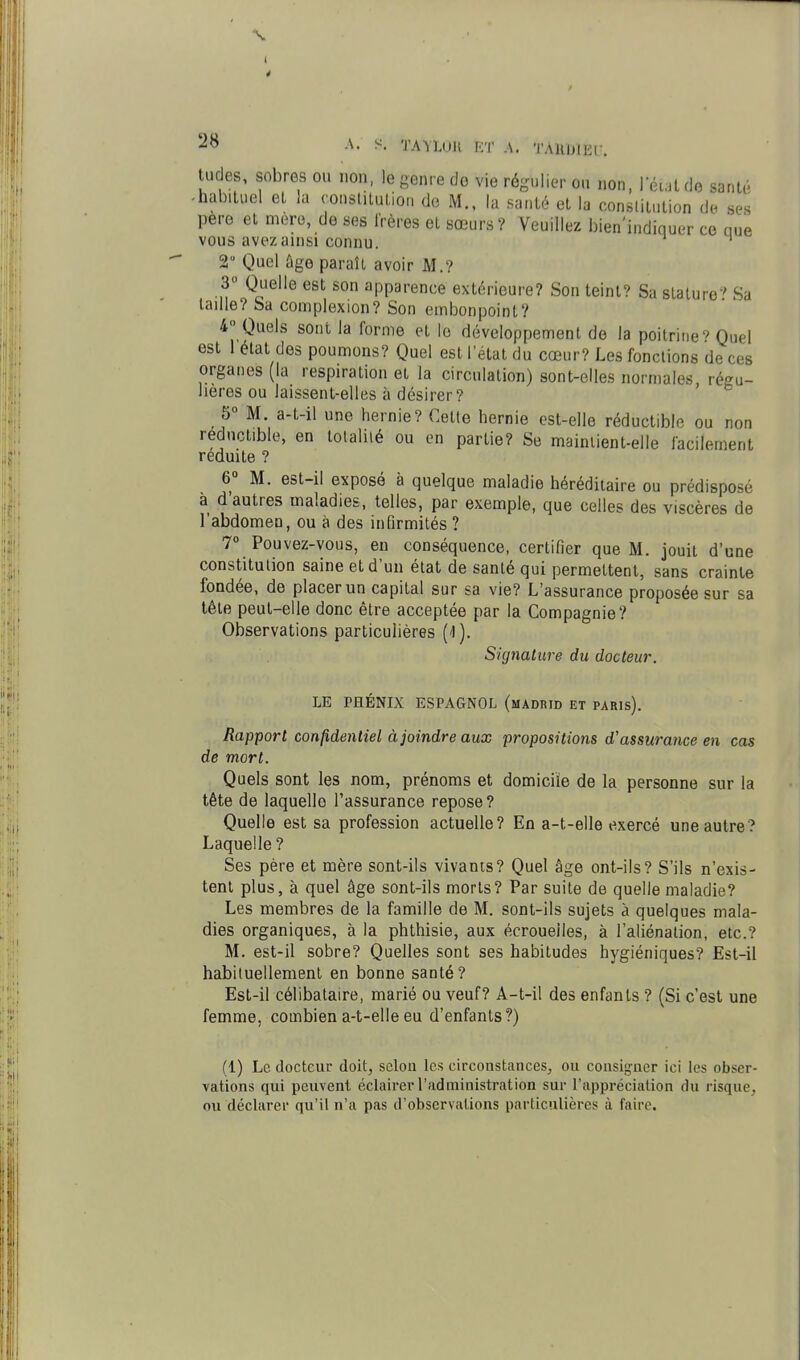 2^ ^- TAVLOU KT \. TAllUIEf. tudes, sobres ou non, le genre do vie régulier ou non, leul do sani,'^ -habituel el la consliluLion do M., la santé et la constitution de ses pere et mère, de ses Irères et sœurs? Veuillez bien'indiquer ce aue vous avez ainsi connu. 2 Quel ûge paraît avoir M.? 3» Quelle est son apparence extérieure? Son teint? Sa stature^' Sa taille? Sa complexion? Son embonpoint? 4° Quels sont la forme et le développement de la poitrineQuel est 1 état des poumons? Quel est l'état du cœur? Les fonctions de ces organes (la respiration et la circulation) sont-elles normales régu- lières ou laissent-elles à désirer? ' M. a-t-il une hernie? Cette hernie est-elle réductible ou non réductible, en totalité ou en partie? Se maintient-elle facilement réduite ? 6° M. est-il exposé à quelque maladie héréditaire ou prédisposé à d'autres maladies, telles, par exemple, que celles des viscères de l'abdomen, ou à des infirmités ? 7° Pouvez-vous, en conséquence, certifier que M. jouit d'une constitution saine et d'un état de santé qui permettent, sans crainte fondée, de placer un capital sur sa vie? L'assurance proposée sur sa tête peut-elle donc être acceptée par la Compagnie? Observations particulières ('!). Signature du docteur. LE PHÉNIX ESPAGNOL (mADRID ET PARIs). Rapport confidentiel à joindre aux propositions d'assurance en cas de mort. Quels sont les nom, prénoms et domicile de la personne sur la tête de laquelle l'assurance repose? Quelle est sa profession actuelle? En a-t-elle exercé une autre? Laquelle ? Ses père et mère sont-ils vivants? Quel âge ont-ils? S'ils n'exis- tent plus, à quel âge sont-ils morts? Par suite de quelle maladie? Les membres de la famille de M. sont-ils sujets à quelques mala- dies organiques, à la phthisie, aux écroueiles, à l'aliénation, etc.? M. est-il sobre? Quelles sont ses habitudes hygiéniques? Est-il habituellement en bonne santé? Est-il célibataire, marié ou veuf? A-t-il des enfants ? (Si c'est une femme, combien a-t-elle eu d'enfants?) (1) Le docteur doit, scion les circonstances, ou consigner ici les obser- vations qui peuvent éclairer l'administration sur l'appréciation du risque, ou déclarer qu'il n'a pas d'observations particulières à faire.