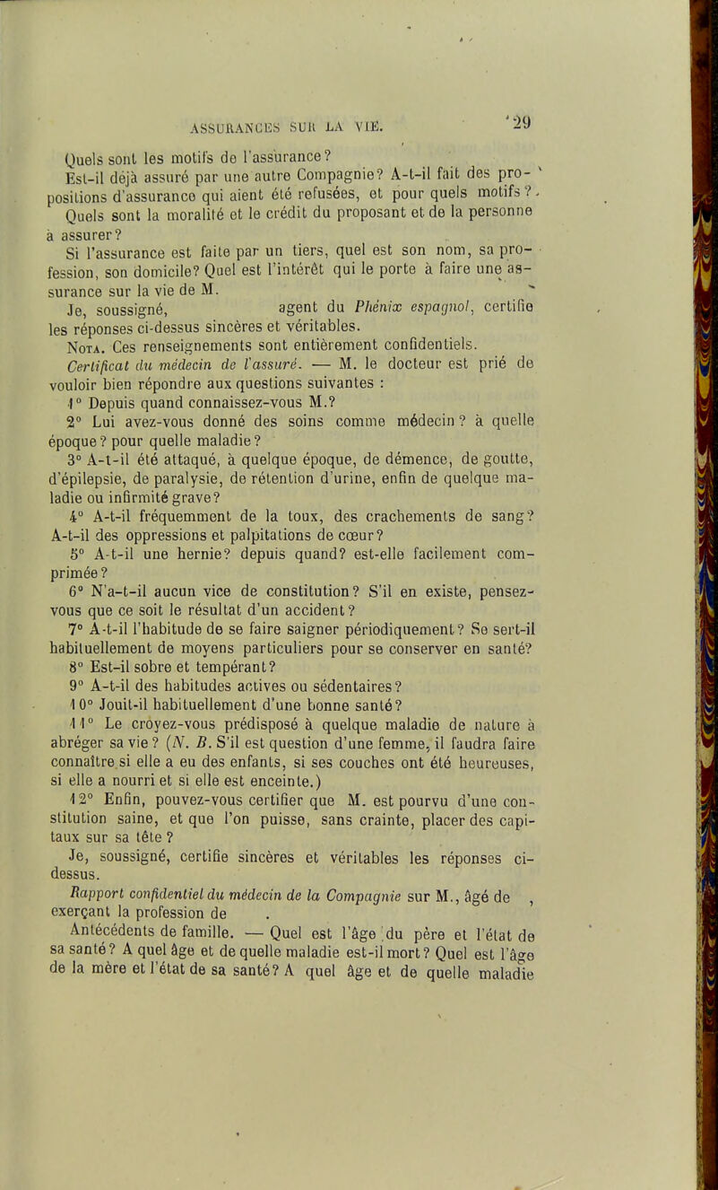 Quels sonl les motifs de l'assurance? Esl-il déjà assuré par une autre Compagnie? A-t-il fait des pro- ' positions d'assurance qui aient été refusées, et pour quels motifs?- Quels sont la moralité et le crédit du proposant et de la personne à assurer? Si l'assurance est faite par un tiers, quel est son nom, sa pro- ■ fession, son domicile? Quel est l'intérêt qui le porte à faire une as- surance sur la vie de M. Je, soussigné, agent du Phénix espagnol, certifie les réponses ci-dessus sincères et véritables. Nota. Ces renseignements sont entièrement conQdentiels. Certificat du médecin de ïassuré. — M. le docteur est prié de vouloir bien répondre aux questions suivantes : ■1° Depuis quand connaissez-vous M.? 2° Lui avez-vous donné des soins comme médecin ? à quelle époque? pour quelle maladie? 3° A-t-il été attaqué, à quelque époque, de démence, de goutte, d'épilepsie, de paralysie, de rétention d'urine, enfin de quelque ma- ladie ou infirmité grave? 4° A-t-il fréquemment de la toux, des crachements de sang? A-t-il des oppressions et palpitations de cœur? 5° A-t-il une hernie? depuis quand? est-elle facilement com- primée ? 6* N'a-t-il aucun vice de constitution? S'il en existe, pensez- vous que ce soit le résultat d'un accident? 7° A-t-il l'habitude de se faire saigner périodiquement? Se sert-il habituellement de moyens particuliers pour se conserver en santé? 8 Est-il sobre et tempérant? 9° A-t-il des habitudes actives ou sédentaires? 10° Jouit-il habituellement d'une bonne santé? \\° Le croyez-vous prédisposé à quelque maladie de nature à abréger sa vie ? {N. B. S'il est question d'une femme, il faudra faire connaître si elle a eu des enfants, si ses couches ont été heureuses, si elle a nourri et si elle est enceinte.) ■12° Enfin, pouvez-vous certifier que M. est pourvu d'une con- stitution saine, et que l'on puisse, sans crainte, placer des capi- taux sur sa tête ? Je, soussigné, certifie sincères et véritables les réponses ci- dessus. Rapport confidentiel du médecin de la Compagnie sur M., âgé de , exerçant la profession de Anlécédenls de famille. — Quel est l'âge du père et l'état de sa santé? A quel âge et de quelle maladie est-il mort? Quel est l'âge de la mère et l'état de sa santé? A quel âge et de quelle maladie