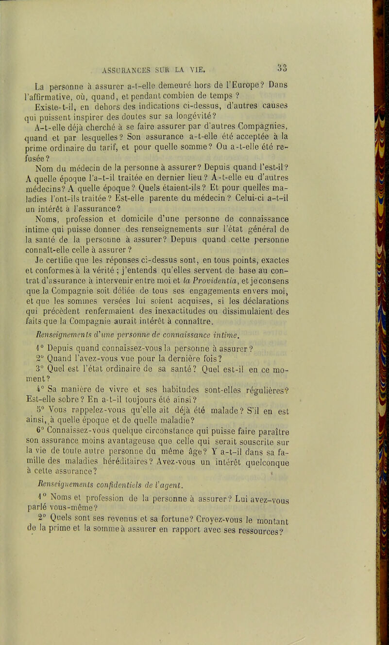 La personne à assurer a-l-elle demeuré hors de l'Europe? Dans l'affirmative, où, quand, et pendant combien de temps ? Existe-t-il, en dehors des indications ci-dessus, d'autres causes qui puissent inspirer des doutes sur sa longévité? A-l-elIe déjà cherché à se faire assurer par d'autres Compagnies, quand et par lesquelles? Son assurance a-t-elle été acceptée à la prime ordinaire du tarif, et pour quelle somme? Ou a-t-elle été re- fusée ? Nom du médecin de la personne à assurer? Depuis quand l'est-il? A quelle époque l'a-t-il traitée en dernier lieu? A-t-elle eu d'autres médecins? A quelle époque? Quels étaient-ils? Et pour quelles ma- ladies l'onl-iis traitée ? Est-elle parente du médecin? Celui-ci a-t-il un intérêt à l'assurance? Noms, profession et domicile d'une personne de connaissance intime qui puisse donner des renseignements sur l'état général de la santé de la personne à assurer? Depuis quand cette personne connaît-elle colle à assurer ? Je certifie que les réponses ci-dessus sont, en tous points, exactes et conformes à la vérité ; j'entends qu'elles servent de base au con- trat d'assurance à intervenir entre moi et la Providentia, et jeconsens que la Compagnie soit déliée de tous ses engagements envers moi, et que les sommes versées lui soient acquises, si les déclarations qui précèdent renfermaient des inexactitudes ou dissimulaient des faits que la Compagnie aurait intérêt à connaître. Renseignemenlfi d'une personne de connaissance intime. 1° Depuis quand connaissez-vous la personne à assurer? 2 Quand l'avez-vous vue pour la dernière fois? 3° Quel est l'état ordinaire de sa santé? Quel est-il en ce mo- ment? 4° Sa manière de vivre et ses habitudes sont-elles régulières? Est-elle sobre? En a-t-il toujours été ainsi? 5° Vous rappelez-vous qu'elle ait déjà été malade? S'il en est ainsi,,à quelle époque et de quelle maladie? 6° Connaissez-vous quelque circonstance qui puisse faire paraître son assurance moins avantageuse que celle qui serait souscrite sur la vie de toute autre personne du même âge? Y a-t-il dans sa fa- mille des maladies héréditaires? Avez-vous un intérêt quelconque à cette assurance? « Renseigtiemenls confidentiels de l'agent. 1° Noms et profession de la personne à assurer? Lui avez-vous parlé vous-même? 2 Quels sont ses revenus et sa fortune? Croyez-vous le montant de la primo et la somme à assurer en rapport avec ses ressources?