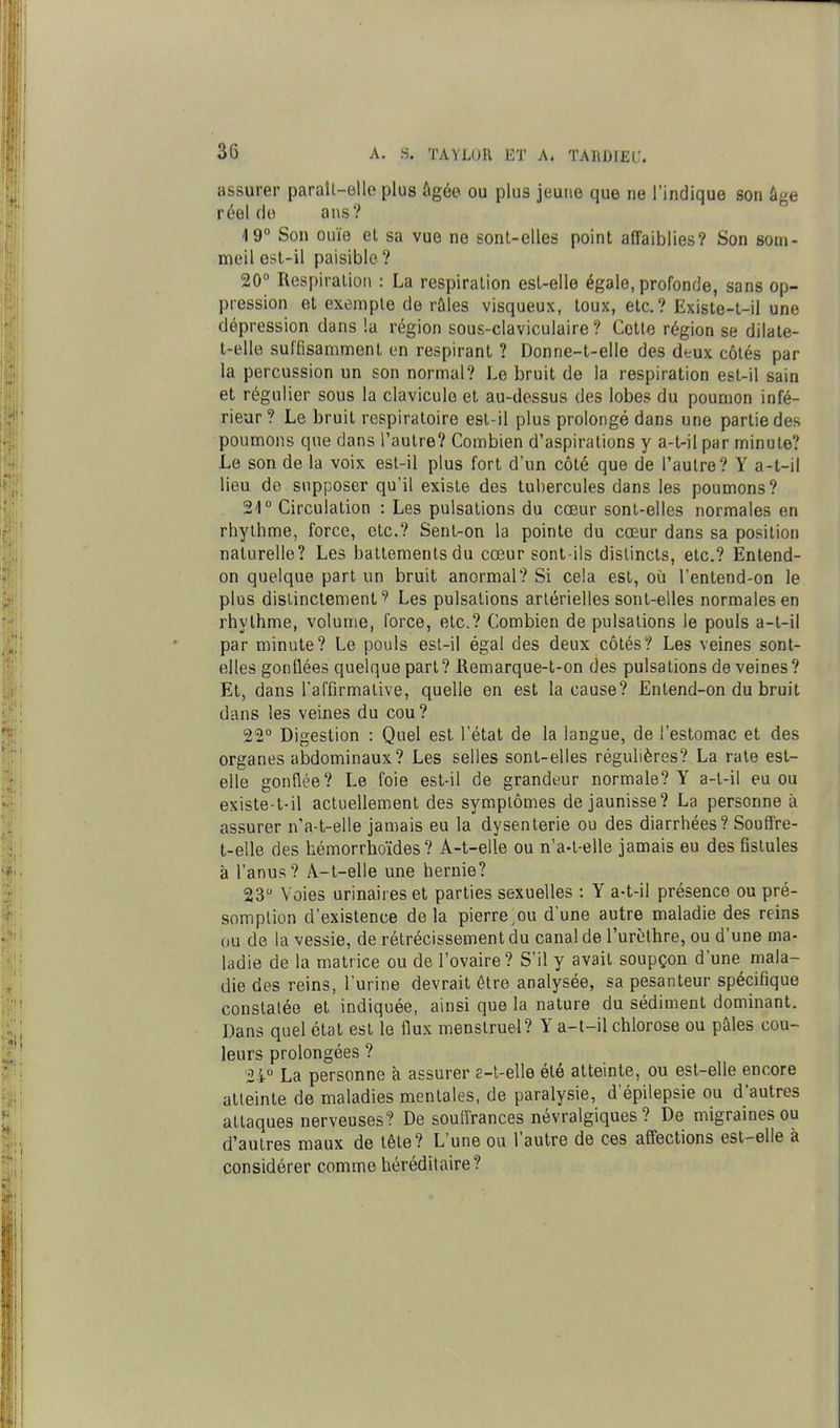 assurer paraîl-elle plus ûgée ou plus jeune que ne l'indique son âge réel do ans? 19° Son ouïe et sa vue ne sont-elles point affaiblies? Son som- meil est-il paisible ? 20° Respiration : La respiration est-elle égale, profonde, sans op- pression et exemple de râles visqueux, toux, etc.? Existe-t-il une dépression dans !a région sous-claviculaire ? Cette région se dilate- t-elle suffisamment en respirant ? Donne-t-elle des deux côtés par la percussion un son normal? Le bruit de la respiration est-il sain et régulier sous la clavicule et au-dessus des lobes du poumon infé- rieur? Le bruit respiratoire est-il plus prolongé dans une partie des poumons que dans l'autre? Combien d'aspirations y a-t-il par minute? Le son de la voix est-il plus fort d'un côté que de l'autre? Y a-t-il lieu de supposer qu'il existe des tubercules dans les poumons? 21° Circulation : Les pulsations du cœur sont-elles normales en rhythme, force, etc.? Sent-on la pointe du cœur dans sa position naturelle? Les battements du cœur sont-ils distincts, etc.? Entend- on quelque part un bruit anormal? Si cela est, oîi l'entend-on le plus dislinctemenl'î' Les pulsations artérielles sont-elles normales en rhythme, volume, force, etc.? Combien de pulsations le pouls a-t-il par minute? Le pouls est-il égal des deux côtés? Les veines sont- elles gonflées quelque part? Remarque-t-on des pulsations de veines? Et, dans l'affirmative, quelle en est la cause? Entend-on du bruit dans les veines du cou? 22° Digestion : Quel est l'état de la langue, de l'estomac et des organes abdominaux? Les selles sont-elles régulières? La raie est- elle gonflée? Le foie esl-il de grandeur normale? Y a-t-il eu ou existe-t-il actuellement des symplômes de jaunisse? La personne à assurer n'a-t-elle jamais eu la dysenterie ou des diarrhées? SouS're- t-elle des hémorrhoïdes ? A-t-elle ou n'a-t-elle jamais eu des fistules à l'anus? A-t-elle une hernie? 23 Voies urinaires et parties sexuelles : Y a-t-il présence ou pré- somption d'existence delà pierre;ou d'une autre maladie des reins ou de la vessie, de rétrécissement du canal de l'urèthre, ou d'une ma- ladie de la matrice ou de l'ovaire? S'il y avait soupçon d'une mala- die des reins, l'urine devrait être analysée, sa pesanteur spécifique constatée et indiquée, ainsi que la nature du sédiment dominant. Dans quel état est le flux menstruel? Y a-t-il chlorose ou pâles cou- leurs prolongées ? 24° La personne à assurer e-t-elle été atteinte, ou est-elle encore alleinle de maladies mentales, de paralysie, d'épilepsie ou d'autres attaques nerveuses? De souffrances névralgiques? De migraines ou d'autres maux de tête? L'une oa l'autre de ces affections est-elle à considérer comme héréditaire?