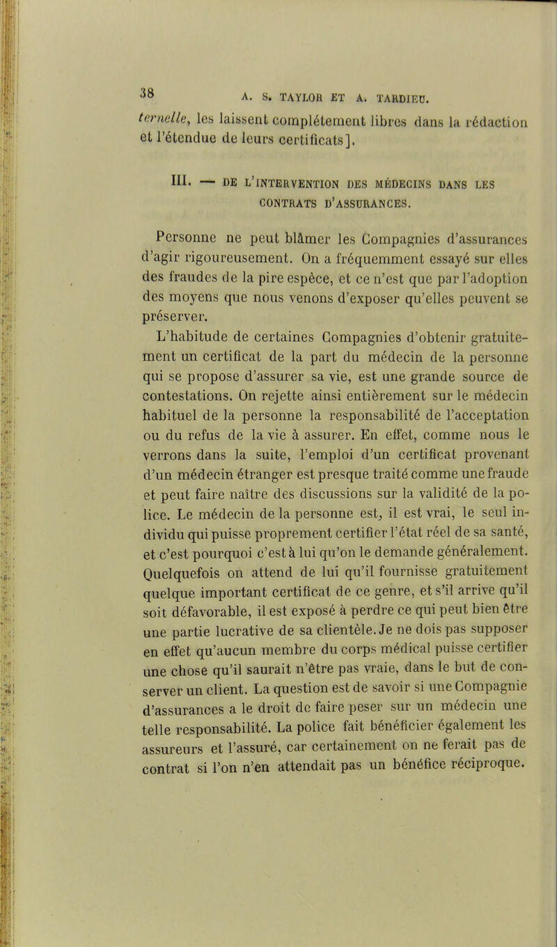 ternelle, les laissent complélement libres dans la rédaction et l'étendue de leurs certificats]. III. — DE l'intervention DES MÉDECINS DANS LES CONTRATS d'assurances. Personne ne peut blâmer les Compagnies d'assurances d'agir rigoureusement. On a fréquemment essayé sur elles des fraudes de la pire espèce, et ce n'est que par l'adoption des moyens que nous venons d'exposer qu'elles peuvent se préserver. L'habitude de certaines Compagnies d'obtenir gratuite- ment un certificat de la part du médecin de la personne qui se propose d'assurer sa vie, est une grande source de contestations. On rejette ainsi entièrement sur le médecin habituel de la personne la responsabilité de l'acceptation ou du refus de la vie à assurer. En effet, comme nous le verrons dans la suite, l'emploi d'un certificat provenant d'un médecin étranger est presque traité comme une fraude et peut faire naître des discussions sur la validité de la po- lice. Le médecin de la personne est^ il est vrai, le seul in- dividu qui puisse proprement certifier l'état réel de sa santé, et c'est pourquoi c'est à lui qu'on le demande généralement. Quelquefois on attend de lui qu'il fournisse gratuitement quelque important certificat de ce genre, et s'il arrive qu'il soit défavorable, il est exposé à perdre ce qui peut bien être une partie lucrative de sa clientèle. Je ne dois pas supposer en effet qu'aucun membre du corps médical puisse certifier une chose qu'il saurait n'être pas vraie, dans le but de con- server un client. La question est de savoir si une Compagnie d'assurances a le droit de faire peser sur un médecin une telle responsabilité. La police fait bénéficier également les assureurs et l'assuré, car certainement on ne ferait pas de contrat si l'on n'en attendait pas un bénéfice réciproque.