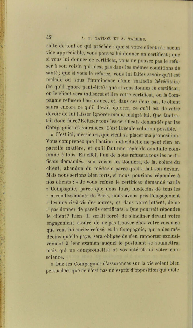 suite de tout ce qui précède : que si votre client n'a aucun vice appréciable, vous pouvez lui donner un certificat; que si vous lui donnez ce certificat, vous ne pouvez pas le refu- ser à son voisin qui n'est pas dans les mêmes conditions de santé; que si vous le refusez, vous lui faites savoir qu'il est malade ou sous l'imminence d'une maladie héréditaire (ce qu'il ignore peut-être); que si vous donnez le certificat, ou le client sera indiscret et lira voire certificat, ou la Com- pagnie refusera l'assurance, et, dans ces deux cas, le client saura encore ce qu'il devait ignorer, ce qu'il est de votre devoir de lui laisser ignorer même malgré lui. Que faudra- t-il donc faire?Refuser tous les certificats demandés par les Compagnies d'assurances. C'est la seule solution possible. » C'est ici, messieurs, que vient se placer ma proposition. Vous comprenez que l'action individuelle ne peut rien en pareille matière, et qu'il faut une règle de conduite com- mune à tous. En effet, l'un de nous refusera tous les certi- ficats demandés, son voisin les donnera, de là, colère du client, abandon du médecin parce qu'il a fait son devoir. Mais nous serions bien forts, si nous pouvions répondre à nos clients : « Je vous refuse le certificat demandé par la » Compagnie, parce que nous tous, médecins de tous les » arrondissements de Paris, nous avons pris l'engagement » les uns vis-à-vis des autres, et dans votre intérêt, de ne )i pas donner de pareils certificats. » Que pourrait répondre le client? Rien. II serait forcé de s'incliner devant votre engagement, assuré de ne pas trouver chez votre voisin ce que vous lui auriez refusé, et la Compagnie, qui a des mé- decins qu'elle paye, sera obligée de s'en rapporter exclusi- vement à leur examen auquel le postulant se soumettra, mais qui ne compromettra ni vos intérêts ni votre con- science. » Que les Compagnies d'assurances sur la vie soient bien persuadées que ce n'est pas un esprit d'opposition qui dicte