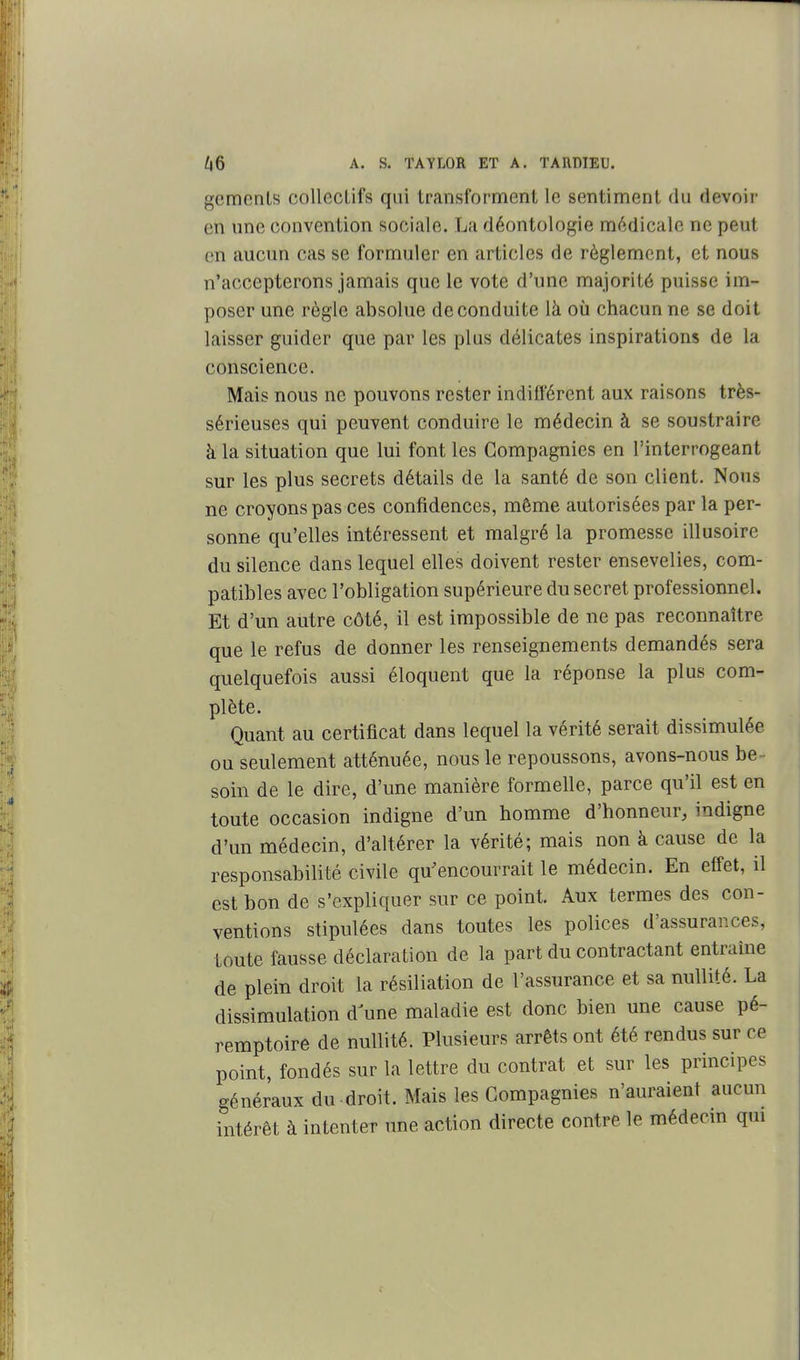 gemenLs collecLifs qui transforment le sentiment du devoir en une convention sociale. La déontologie médicale ne peut en aucun cas se formuler en articles de règlement, et nous n'accepterons jamais que le vote d'une majorité puisse im- poser une règle absolue de conduite là où chacun ne se doit laisser guider que par les plus délicates inspirations de la conscience. Mais nous ne pouvons rester indifl'érent aux raisons très- sérieuses qui peuvent conduire le médecin à se soustraire à la situation que lui font les Compagnies en l'interrogeant sur les plus secrets détails de la santé de son client. Nous ne croyons pas ces confidences, même autorisées par la per- sonne qu'elles intéressent et malgré la promesse illusoire du silence dans lequel elles doivent rester ensevelies, com- patibles avec l'obligation supérieure du secret professionnel. Et d'un autre côté, il est impossible de ne pas reconnaître que le refus de donner les renseignements demandés sera quelquefois aussi éloquent que la réponse la plus com- plète. Quant au certificat dans lequel la vérité serait dissimulée ou seulement atténuée, nous le repoussons, avons-nous be soin de le dire, d'une manière formelle, parce qu'il est en toute occasion indigne d'un homme d'honneur, indigne d'un médecin, d'altérer la vérité; mais non à cause de la responsabilité civile qu'encourrait le médecin. En effet, il est bon de s'expliquer sur ce point. Aux termes des con- ventions stipulées dans toutes les polices d'assurances, toute fausse déclaration de la part du contractant entraîne de plein droit la résiliation de l'assurance et sa nullité. La dissimulation d une maladie est donc bien une cause pé- remptoire de nullité. Plusieurs arrêts ont été rendus sur ce point, fondés sur la lettre du contrat et sur les principes généraux du droit. Mais les Compagnies n'auraient aucun intérêt à intenter une action directe contre le médecm qui