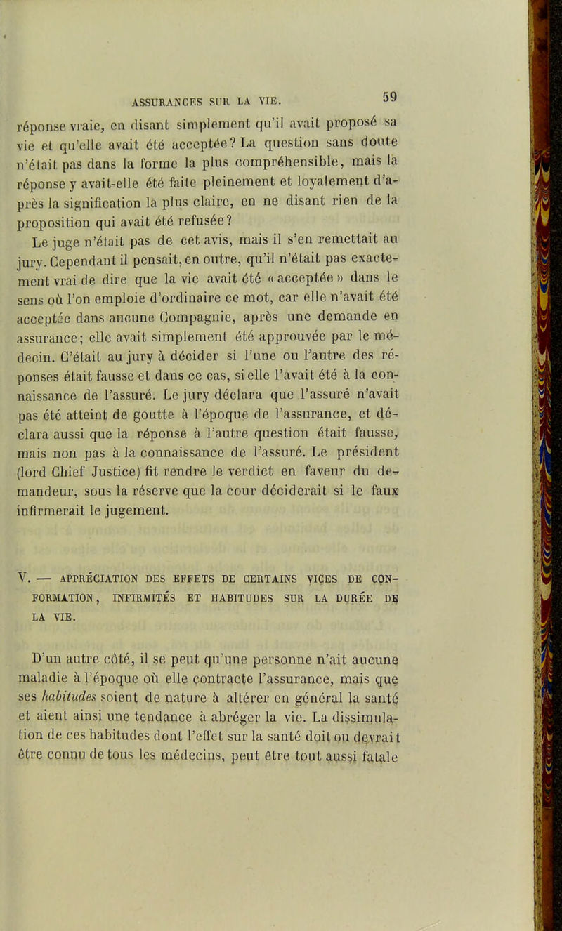 réponse vraie, en disant simplement qu'il avait proposé sa vie et qu'elle avait été acceptée? La question sans doute n'était pas dans la l'orme la plus compréhensible, mais la réponse y avait-elle été faite pleinement et loyalement d'a- près la signification la plus claire, en ne disant rien de la proposition qui avait été refusée? Le juge n'était pas de cet avis, mais il s'en remettait au jury. Cependant il pensait, en outre, qu'il n'était pas exacte- ment vrai de dire que la vie avait été « acceptée » dans le sens où l'on emploie d'ordinaire ce mot, car elle n'avait été acceptée dans aucune Compagnie, après une demande en assurance; elle avait simplement été approuvée par le mé- decin. C'était au jury à décider si l'une ou l'autre des ré- ponses était fausse et dans ce cas, si elle l'avait été à la con- naissance de l'assuré. Le jury déclara que l'assuré n'avait pas été atteint de goutte à l'époque de l'assurance, et dé- clara aussi que la réponse à l'autre question était fausse, mais non pas à la connaissance de l'assuré. Le président (lord Chief Justice) fit rendre le verdict en faveur du de-' mandeur, sous la réserve que la cour déciderait si le faux infirmerait le jugement. V. — APPRÉCIATION DES EFFETS DE CERTAINS VICES DE CON- FORMATION, INFIRMITÉS ET HABITUDES SUR LA DURÉE DB LA VIE. D'un autre côté, il se peut qu'une personne n'ait aucune maladie à l'époque où elle contracte l'assurance, mais que ses habitudes soient de nature à altérer en général la santé et aient ainsi une tendance à abréger la vie. La dissimula- tion de ces habitudes dont l'effet sur la santé doit ou devrait être connu de tous les médecins, peut être tout aussi fatale