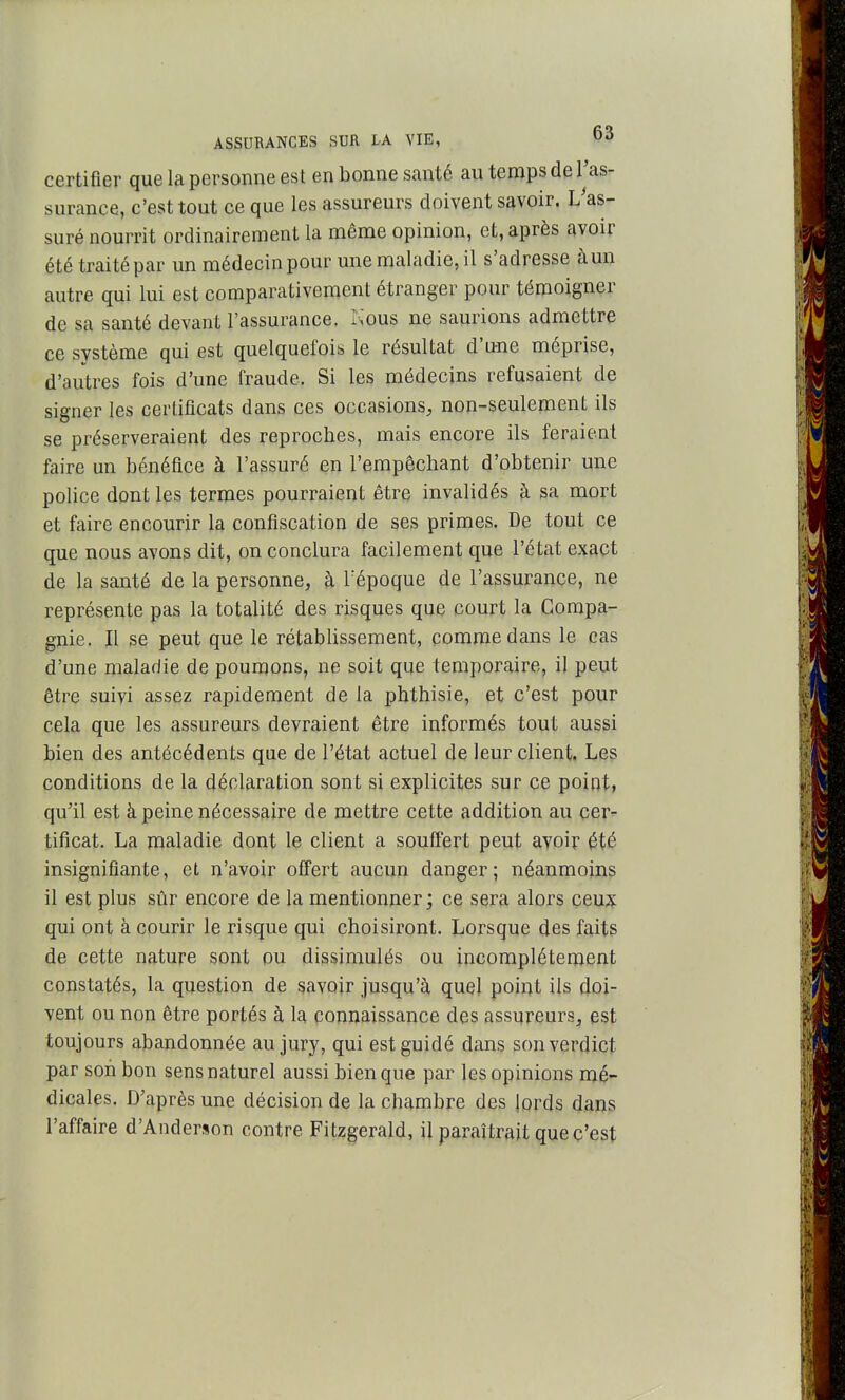 certifier que la personne est en bonne santé au temps de l'as- surance, c'est tout ce que les assureurs doivent savoir. L^as- suré nourrit ordinairement la même opinion, et, après avoir été traité par un médecin pour une maladie, il s'adresse à un autre qui lui est comparativement étranger pour témoigner de sa santé devant l'assurance. Isous ne sam^ions admettre ce système qui est quelquefois le résultat d'une méprise, d'autres fois d'une fraude. Si les médecins refusaient de signer les certificats dans ces occasions, non-seulement ils se préserveraient des reproches, mais encore ils feraient faire un bénéfice à l'assuré en l'empêchant d'obtenir une police dont les termes pourraient être invalidés à sa mort et faire encourir la confiscation de ses primes. De tout ce que nous avons dit, on conclura facilement que l'état exact de la santé de la personne, à Tépoque de l'assurance, ne représente pas la totalité des risques que court la Compa- gnie. Il se peut que le rétablissement, comme dans le cas d'une maladie de poumons, ne soit que temporaire, il peut être suivi assez rapidement de la phthisie, et c'est pour cela que les assureurs devraient être informés tout aussi bien des antécédents que de l'état actuel de leur client. Les conditions de la déclaration sont si explicites sur ce point, qu'il est à peine nécessaire de mettre cette addition au cer^ tificat. La maladie dont le client a souffert peut avoir été insignifiante, et n'avoir offert aucun danger; néanmoins il est plus sûr encore de la mentionner ; ce sera alors ceux qui ont à courir le risque qui choisiront. Lorsque des faits de cette nature sont ou dissimulés ou incomplètement constatés, la question de savoir jusqu'à quel point ils doi- vent ou non être portés à la connaissance des assureurs, est toujours abandonnée au jury, qui est guidé dans son verdict par son bon sens naturel aussi bien que par les opinions mé- dicales. D'après une décision de la chambre des iords dajjs l'affaire d'Anderson contre Fitzgerald, il paraîtrait que c'est