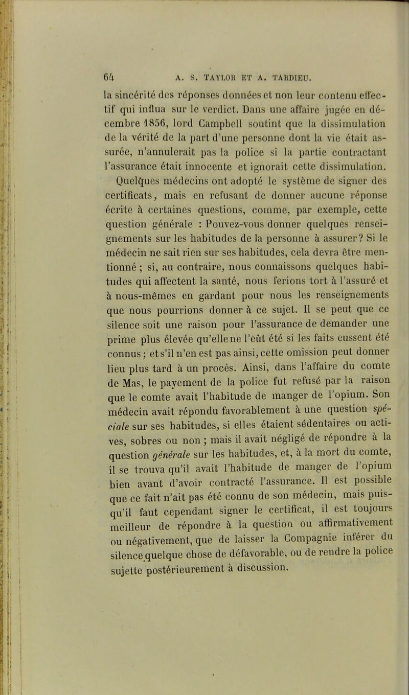 la sincérité des réponses données et non leur contenu ellec- tif qui influa sur le verdict. Dans une affaire jugée en dé- cembre 1856, lord Campbell soutint que la dissimulation de la vérité de la part d'une personne dont la vie était as- surée, n'annulerait pas la police si la partie contractant l'assurance était innocente et ignorait cette dissimulation. Quelques médecins ont adopté le système de signer des certificats, mais en refusant de donner aucune réponse écrite à certaines questions, comme, par exemple, cette question générale : Pouvez-vous donner quelques rensei- gnements sur les habitudes de la personne à assurer? Si le médecin ne sait rien sur ses habitudes, cela devra être men- tionné ; si, au contraire, nous connaissons quelques habi- tudes qui affectent la santé, nous ferions tort à l'assuré et à nous-mêmes en gardant pour nous les renseignements que nous pourrions donner à ce sujet. Il se peut que ce silence soit une raison pour l'assurance de demander une prime plus élevée qu'elle ne l'eiit été si les faits eussent été connus; et s'il n'en est pas ainsi, cette omission peut donner lieu plus tard à un procès. Ainsi, dans l'affaire du comte de Mas, le payement de la police fut refusé par la raison que le comte avait l'habitude de manger de l'opium. Son médecin avait répondu favorablement à une question spé- ciale sur ses habitudes, si elles étaient sédentaires ou acti- ves, sobres ou non ; mais il avait négligé de répondre à la question générale sur les habitudes, et, à la mort du comte, il se trouva qu'il avait l'habitude de manger de l'opium bien avant d'avoir contracté l'assurance. Il est possible que ce fait n'ait pas été connu de son médecin, mais puis- qu'il faut cependant signer le certificat, il est toujours meilleur de répondre à la question ou affirmativement ou négativement, que de laisser la Compagnie inférer du silence.quelque chose de défavorable, ou de rendre la police sujette postérieurement à discussion.