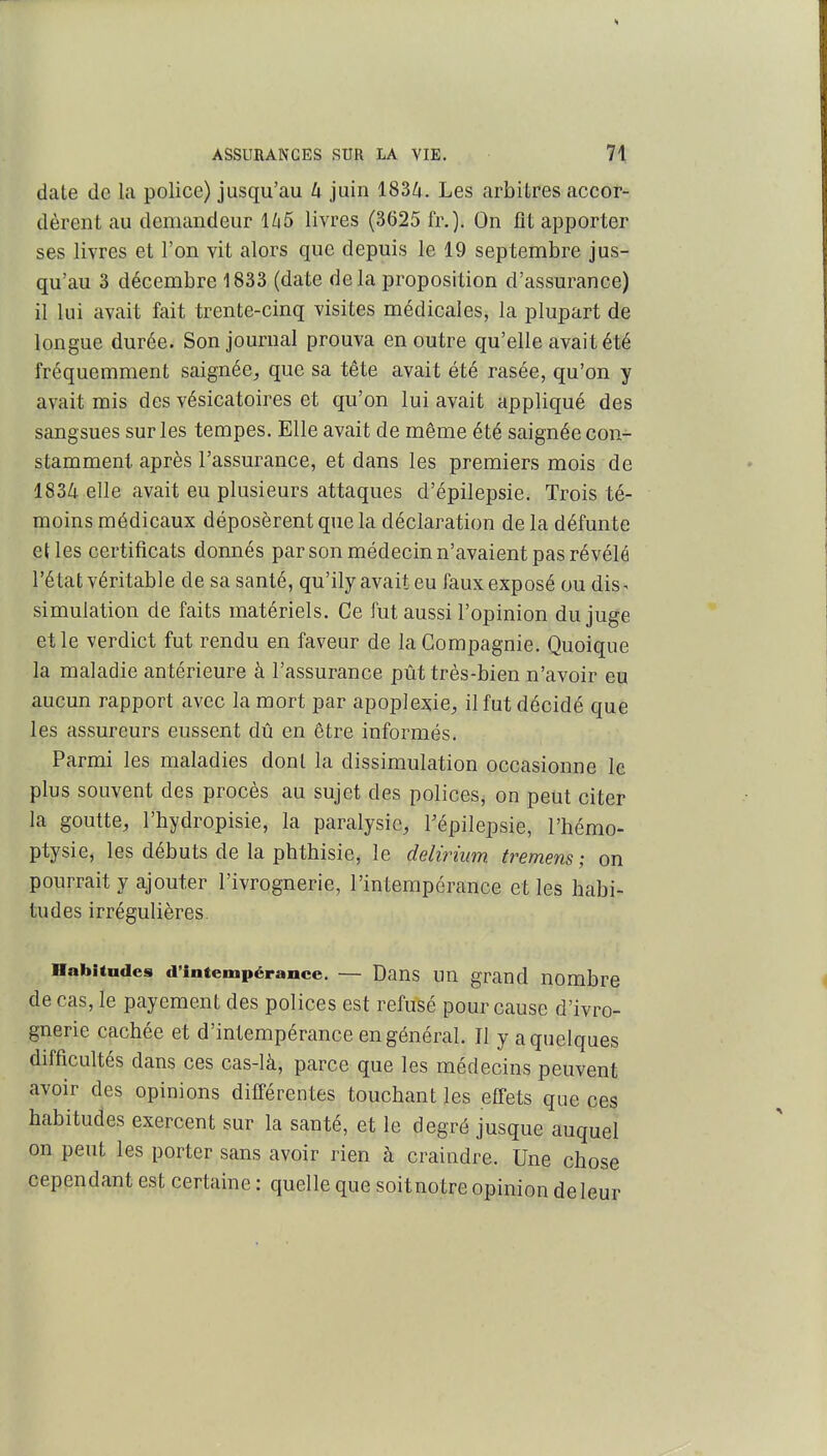 date de la police) jusqu'au U juin 1834. Les arbitres accor- dèrent au demandeur l/i5 livres (3625 fr.). On fit apporter ses livres et l'on vit alors que depuis le 19 septembre jus- qu'au 3 décembre 1833 (date delà proposition d'assurance) il lui avait fait trente-cinq visites médicales, la plupart de longue durée. Son journal prouva en outre qu'elle avait été fréquemment saignée^ que sa tête avait été rasée, qu'on y avait mis des vésicatoires et qu'on lui avait appliqué des sangsues sur les tempes. Elle avait de même été saignée con- stamment après l'assurance, et dans les premiers mois de 1834 elle avait eu plusieurs attaques d'épilepsie. Trois té- moins médicaux déposèrent que la déclaration de la défunte elles certificats donnés par son médecin n'avaient pas révélé l'état véritable de sa santé, qu'ily avait eu faux exposé ou dis- simulation de faits matériels. Ce fut aussi l'opinion du juge et le verdict fut rendu en faveur de la Compagnie. Quoique la maladie antérieure à l'assurance pût très-bien n'avoir eu aucun rapport avec la mort par apoplexie;, il fut décidé que les assureurs eussent dû en être informés. Parmi les maladies dont la dissimulation occasionne le plus souvent des procès au sujet des polices^ on peut citer la goutte, l'hydropisie, la paralysie, Tépilepsie, l'hémo- ptysie, les débuts de la phthisie, le delirium fremens ; on pourrait y ajouter l'ivrognerie, l'intempérance et les habi- tudes irrégulières. Habitudes d'intempérance. — Dans un grand nombre de cas, le payement des polices est refusé pour cause d'ivro- gnerie cachée et d'intempérance en général. Il y a quelques difficultés dans ces cas-là, parce que les médecins peuvent avoir des opinions différentes touchant les effets que ces habitudes exercent sur la santé, et le degré jusque auquel on peut les porter sans avoir rien à craindre. Une chose cependant est certaine : quelle que soit notre opinion de leur