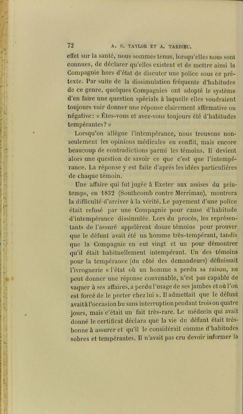 effet sur la sanlé, nous sommes tenus, lorsqu'elles nous sont connues, de déclarer qu'elles existent et de mettre ainsi la Compagnie hors d'état de discuter une police sous ce pré- texte. Par suite de la dissimulation fréquente d'habitudes de ce genre, quelques Compagnies ont adopté le système d'en faire une question spéciale à laquelle elles voudraient toujours voir donner une réponse clairement aflTirmativc ou négative : « Êtes-vous et avez-vous toujours été d'habitudes tempérantes? » Lorsqu'on allègue l'intempérance, nous trouvons non- seulement les opinions médicales en conflit, mais encore beaucoup de contradictions parmi les témoins. Il devient alors une question de savoir ce que c'est que l'intempé- rance. La réponse y est faite d'après les idées particulières de chaque témoin. Une affaire qui fut jugée à Exeter aux assises du prin- temps, en 1832 (Soulhcomb contre Merriman), montrera la difficulté d'arriver à la vérité. Le payement d'une police était refusé par une Compagnie pour cause d'habitude d'intempérance dissimulée. Lors du procès, les représen- tants de l'assuré appelèrent douze témoins pour prouver que le défunt avait été un homme très-tempérant, tandis que la Compagnie en eut vingt et un pour démontrer qu'il était habituellement intempérant. Un des témoins pour la tempérance (du côté des demandeurs) définissait Tivrognerie « l'état oîi un homme a perdu sa raison, ne peut donner une réponse convenable, n'est pas capable de vaquer à ses afTaires, a perdu l'usage de ses jambes et où l'on est forcé de le porter chez lui ». Il admettait que le défunt avaitàl'occasionbusans interruption pendant trois ou quatre jours, mais c'était un fait très-rare. Le médecin qui avait donn« le certificat déclara que la vie du défunt était très- bonne à assurer et qu'il le considérait comme d'habitudes sobres et tempérantes. 11 n'avait pas cru devoir informer la