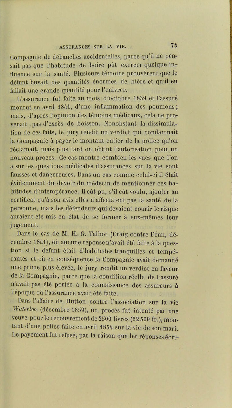 Compagnie de débauches accidentelles, parce qu'il ne pen- sait pas que l'habitude de boire pût exercer quelque in- fluence sur la santé. Plusieurs témoins prouvèrent que le défunt buvait des quantités énormes de bière et qu'il en fallait une grande quantité pour l'enivrer. L'assurance fut faite au mois d'octobre 1839 et l'assuré mourut en avril 1841, d'une inflammation des poumons; mais, d'après l'opinion des témoins médicaux, cela ne pro- venait ^pas d'excès de boisson. Nonobstant la dissimula- tion de ces faits, le jury rendit un verdict qui condamnait la Compagnie à payer le montant entier de la police qu'on réclamait, mais plus tard on obtint l'autorisation pour un nouveau procès. Ce cas montre combien les vues que l'on a sur les questions médicales d'assurances sur la vie sont fausses et dangereuses. Dans un cas comme celui-ci il était évidemment du devoir du médecin de mentionner ces ha- bitudes d'intempérance. Il eût pu, s'il eût voulu, ajouter au certificat qu'à son avis elles n'aff'ectaient pas la santé de la personne, mais les défendeurs qui devaient courir le risque auraient été rais en état de se former à eux-mêmes leur jugement. Dans le cas de M. H. G. Talbot (Craig contre Fenn, dé- cembre ISZil), oîi aucune réponse n'avait été faite à la ques- tion si le défunt était d'habitudes tranquilles et tempé- rantes et où en conséquence la Compagnie avait demandé une prime plus élevée, le jury rendit un verdict en faveur de la Compagnie, parce que la condition réelle de l'assuré n'avait pas été portée à la connaissance des assureurs à l'époque où l'assurance avait été faite. Dans l'aff'aire de Hutton contre l'association sur la vie Waterloo (décembre 1859), un procès fut intenté par une veuve pour le recouvrement de 2500 livres (62 500 fr.), mon- tant d'une police faite en avril 1854 sur la vie de son mari. Le payement fut refusé, par la raison que les réponses écri-