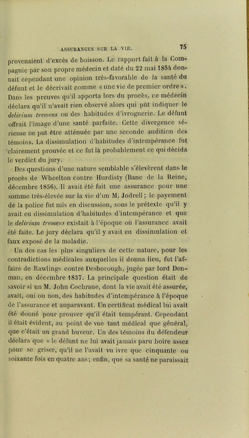 provenaient d'excès de boisson. Le rapport fait à la Com- pagnie par son propre médecin et daté du 22 mai 185^ don- nait cependant une opinion très-favorable de la santé du défunt et le décrivait comme « une vie de premier ordre». Dans les preuves qu'il apporta lors du procès, ce médecin déclara qu'il n'avait rien observé alors qui pût indiquer le delirium tremens ou des habitudes d'ivrognerie. Le défunt offrait l'image d'une santé parfaite. Cette divergence sé- rieuse ne put être atténuée par une seconde audition des témoins. La dissimulation d'habitudes d'intempérance fut ■^clairement prouvée et ce fut là probablement ce qui décida le verdict du jury. Des questions d'une nature semblable s'élevèrent dans le procès de Wheelton contre Hurdisty (Banc de la Reine, décembre 1856). Il avait été fait une assurance pour une somme très-élevée sur la vie d'un M. Jodrell ; le payement de la police fut mis en discussion, sous le prétexte qu'il y avait eu dissimulation d'habitudes d'intempérance et que le delirium tremens existait à l'époque où l'assurance avait été faite. Le jury déclara qu'il y avait eu dissimulation et faux exposé de la maladie. Un des cas les plus singuliers de cette nature, pour les contradictions médicales auxquelles il donna lieu, fut l'af- faire de Rawlings contre Desborough, jugée par lord Den-^ man, en décembre 1837. La principale question était de savoir si un M. John Cochrane, dont la vie avait été assurée, avait, oui ou non, des habitudes d'intempérance à l'époque de l'assurance et auparavant. Un certificat médical lui avait été donné pour prouver qu'il était tempérant. Cependant il était évident, au point de vue tant médical que général, que c'était un grand buveur. Un des témoins du défendeur déclara que « le défunt ne lui avait jamais paru boire assez pour se griser, qu'il ne l'avait vu ivre que cinquante ou soixante fois en quatre ans; enfin, que sa santé ne paraissait