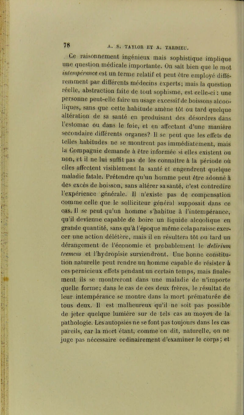 Ce raisonnement ingénieux mais sophistique implique une question médicale importante. On sait bien que le mot intempérance est un terme relatif et peut ôtre employé diffé- remment par différents médecins experts; mais la question réelle, abstraction faite de tout sophisme, est celle-ci : une personne peut-elle faire un usage excessif de boissons alcoo- liques, sans que cette habitude amène tôt ou tard quelque altération de sa santé en produisant des désordres dans l'estomac ou dans le foie, et en affectant d'une manière secondaire différents organes? Il se peut que les effets de telles habitudes ne se montrent pas immédiatement, mais la Compagnie demande à être informée si elles existent ou non, et il ne lui suffit pas de les connaître à la période où elles affectent visiblement la santé et engendrent quelque maladie fatale. Prétendre qu'un homme peut être adonné à des excès de boisson, sans altérer sa santé, c'est contredire l'expérience générale. Il n'existe pas de compensation comme celle que le solHciteur général supposait dans ce cas. Il se peut qu'un homme s'habitue à l'intempérance, qu'il devienne capable de boire un liquide alcooHque en grande quantité, sans qu'à l'époque même cela paraisse exer^ cer une action délétère, mais il en résultera tôt ou tard un dérangement de l'économie et probablement le delirium tremens et Thydropisie surviendront. Une bonne constitu- tion naturelle peut rendre un homme capable de résister à ces pernicieux effets pendant un certain temps, mais finale- ment ils se montreront dans une maladie de n'importe quelle forme; dans le cas de ces deux frères, le résultat de leur intempérance se montre dans la mort prématurée de tous deux. Il est malheureux qu'il ne soit pas possible de jeter quelque lumière sur de tels cas au moyen de la pathologie. Les autopsies ne se font pas toujours dans les cas pareils, car la mort étant, comme on dit, naturelle, on ne juge pas nécessaire ordinairement d'examiner le corps; et