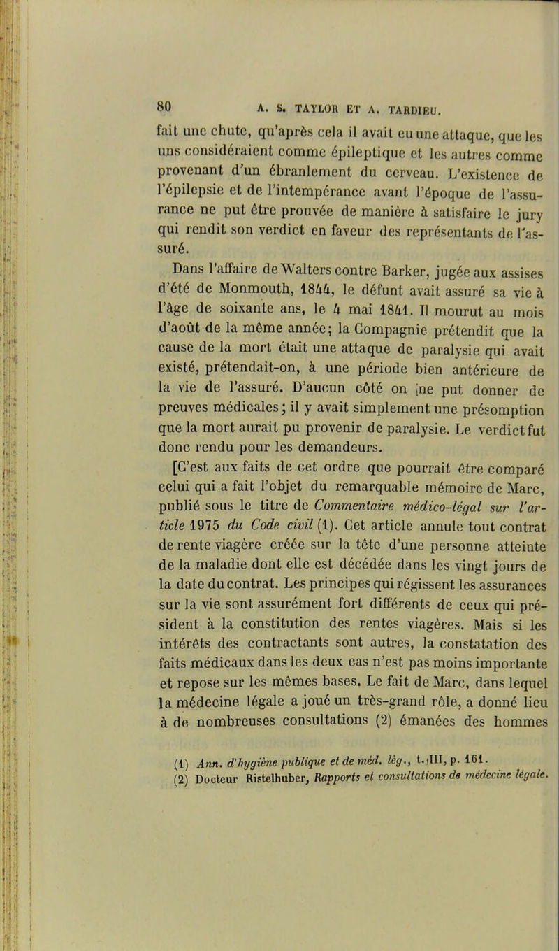 fait une chute, qu'après cela il avait eu une attaque, que les uns considéraient comme épileptique et les autres comme provenant d'un ébranlement du cerveau. L'existence de répilepsie et de l'intempérance avant l'époque de l'assu- rance ne put être prouvée de manière à satisfaire le jury qui rendit son verdict en faveur des représentants de 1 as- suré. Dans l'affaire de Walters contre Barker, jugée aux assises d'été de Monmouth, mU, le défunt avait assuré sa vie à l'âge de soixante ans, le 4 mai 1841. Il mourut au mois d'août de la même année; la Compagnie prétendit que la cause de la mort était une attaque de paralysie qui avait existé, prétendait-on, à une période bien antérieure de la vie de l'assuré. D'aucun côté on jne put donner de preuves médicales ; il y avait simplement une présomption que la mort aurait pu provenir de paralysie. Le verdict fut donc rendu pour les demandeurs. [C'est aux faits de cet ordre que pourrait être comparé celui qui a fait l'objet du remarquable mémoire de Marc, publié sous le titre de Commentaire médico-légal sur l'ar- ticle 1975 du Code civil [i). Cet article annule tout contrat de rente viagère créée sur la tête d'une personne atteinte de la maladie dont elle est décédée dans les vingt jours de la date du contrat. Les principes qui régissent les assurances sur la vie sont assurément fort différents de ceux qui pré- sident à la constitution des rentes viagères. Mais si les intérêts des contractants sont autres, la constatation des faits médicaux dans les deux cas n'est pas moins importante et repose sur les mêmes bases. Le fait de Marc, dans lequel la médecine légale a joué un très-grand rôle, a donné lieu à de nombreuses consultations (2) émanées des hommes (1) Ann. d'hygiène publique etdeméd. lég., l.illl, p. 161. (2) Docteur Ristelhuber, Rapports et consultations ds médecine légale.