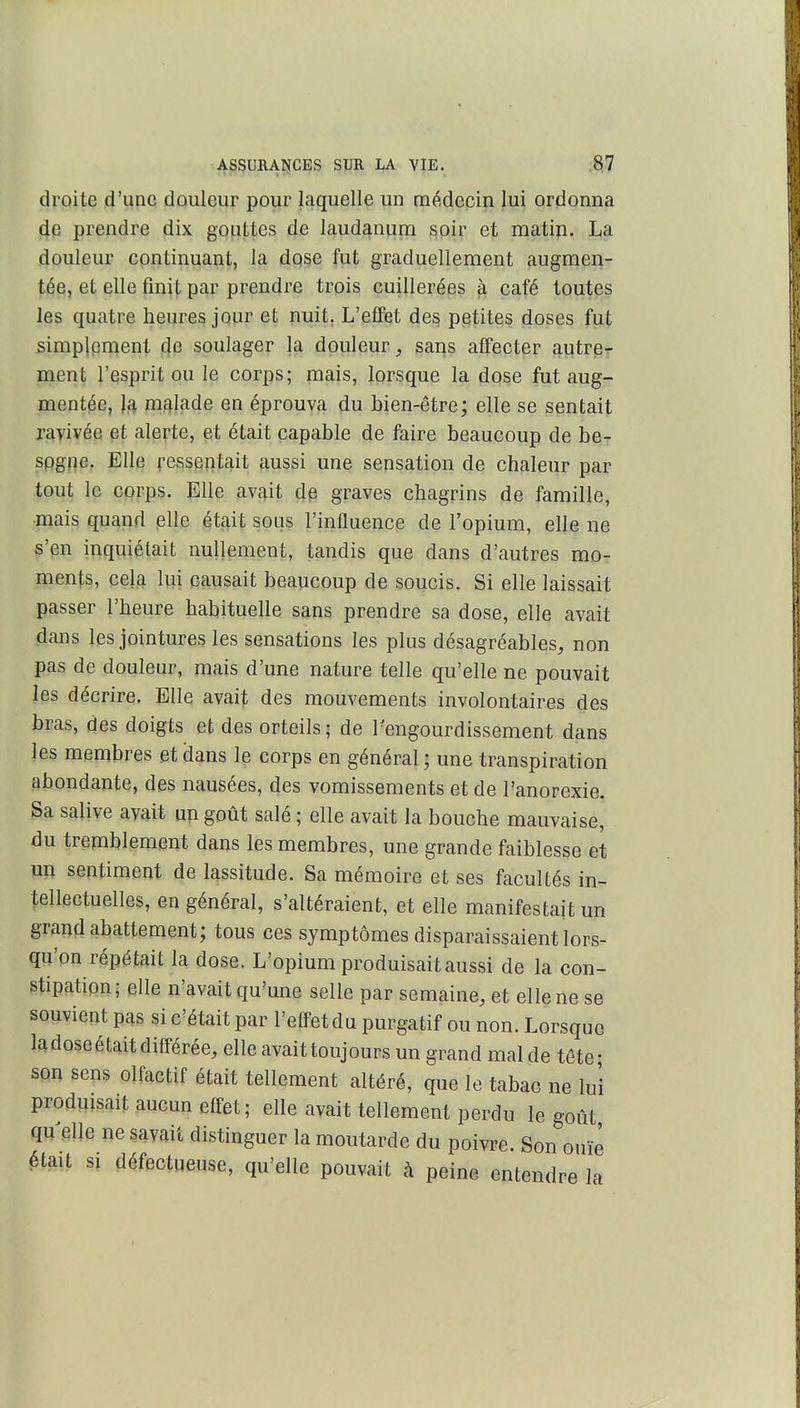 droite d'une douleur pour laquelle un médecin lui ordonna de prendre dix gouttes cle laudanum soir et matin. La douleur continuant, la dose fut graduellement augmen- té^, et elle finit par prendre trois cuillerées à café toutes les quatre heures jour et nuit, L'effet des petites doses fut simplement de soulager la douleur, sans affecter autre^- ment l'esprit ou le corps; mais, lorsque la dose fut aug- mentée, la malade en éprouva du bien-être; elle se sentait ravivée et alerte, et était capable de faire beaucoup de be- spgfîe. Elle ressentait aussi une sensation de chaleur par tout le corps. Elle avait de graves chagrins de famille, •mais quand elle était sous l'influence de l'opium, elle ne «'en inquiétait nullement, tandis que dans d'autres mo- ments, cela lui causait beaucoup de soucis. Si elle laissait passer l'heure habituelle sans prendre sa dose, elle avait dans les jointures les sensations les plus désagréables, non pas de douleur, mais d'une nature telle qu'elle ne pouvait les décrire. Elle avait des mouvements involontaires des bras, des doigts et des orteils ; de 1-engourdissement dans les membres et dans le corps en général ; une transpiration abondante, des nausées, des vomissements et de l'anorexie. Sa salive avait un goût salé ; elle avait la bouche mauvaise, du tremblement dans les membres, une grande faiblesse et un sentiment de lassitude. Sa mémoire et ses facultés in- tellectuelles, en général, s'altéraient, et elle manifestait un grand abattement; tous ces symptômes disparaissaient lors- qu'on répétait la dose. L'opium produisait aussi de la con- stipation- elle n'avait qu'une selle par semaine, et elle ne se souvient pas si c'était par l'effet du purgatif ou non. Lorsque la dose était différée, elle avaittoujours un grand mal de tête- son sens olfactif était tellement altéré, que le tabac ne lui produisait aucun effet; elle avait tellement perdu le goût qu elle ne savait distinguer la moutarde du poivre. Son ouïe était SI défectueuse, qu'elle pouvait à peine entendre la