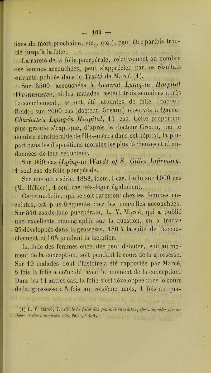 fixes de mort prochaine, etc., elc), peut être parfois trou- blé jusqu'à la folie. La rareté de la folie puerpérale, relativement au nombre des femmes accouchées, peut s'apprécier par les résultats suivants publiés dans le Traité de Marcé (1). Sur 3500 accouchées à General Lying-in Hospital ^Westminster, où les malades restent trois semaines après l'accouchement, 9 ont été atteintes de folie (docteur Reid) ; sur 2000 cas (docteur Greaun) observés kQueen- Charlottes Lying-in Hospital, 11 cas. Cette proportion plus grande s'explique, d'après le docteur Gream, par le nombre considérable de filles-mères dans cet hôpital, la plu- part dans les dispositions morales les plus fâcheuses et aban- données de leur séducteur. Sur 950 cas (Li/m(/-m Wards ofS. Gilles Infirmary, 1 seul cas de folie puerpérale. Sur une autre série, 1888, idem, 1 cas. Enfin sur 1000 cas (M. Béhier), 1 seul cas très-léger également. Cette maladie, qui se voit rarement chez les femmes en- ceintes, est plus fréquente chez les nouvelles accouchées. Sur âlO cas de folie puerpérale, L. V. Marcé, qui a publié une excellente monographie sur la question, en a trouvé 27 développés dans la grossesse, 180 à la suite de l'accou- chement et 103 pendant la lactation. La folie des femmes enceintes peut débuter, soit au mo- ment de la conception, soit pendant lecoursdela grossesse. Sur 19 malades dont l'histoire a été rapportée par Marcé, 8 fois la folie a coïncidé avec le moment de la conception. Dans les 11 autres cas, la folie s'est développée dans le cours de la grossesse : 3 fois au troisième mois, 1 fois au qua- (l) L. V. Marcé, Traité de la folie des femmes enceintes, des nouvelles accou- cfiées et des nournces, etc. Paris, 4 858,