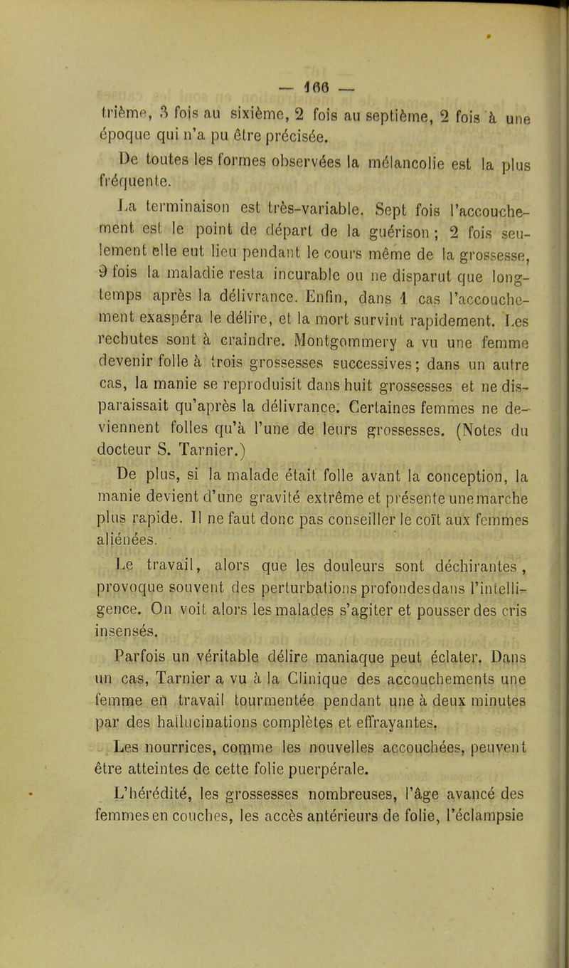 9 — 166 — frièmo, 8 fois au sixième, 2 fois au septième, 2 fois à une époque qui n'a pu être précisée. De toutes les formes observées la mélancolie est la plus fréquente. La terminaison est très-variable. Sept fois l'accouche- ment est le point de départ de la guérison ; 2 fois seu- lement elle eut lieu pendant le cours même de la grossesse, 9 fois la maladie resta incurable ou ne disparut que long- temps après la délivrance. Enfin, dans 1 cas l'accouche- ment exaspéra le délire, et la mort survint rapidement. Les rechutes sont à craindre. Montgommery a vu une femme devenir folle à trois grossesses successives; dans un autre cas, la manie se reproduisit dans huit grossesses et ne dis- paraissait qu'après la délivrance. Certaines femmes ne de^ viennent folles qu'à l'une de leurs grossesses. (Notes du docteur S. Tarnier.) De plus, si la malade était folle avant la conception, la manie devient d'une gravité extrême et présente une marche plus rapide. Il ne faut donc pas conseiller le coït aux femmes aliénées. Le travail, alors que les douleurs sont déchirantes, provoque souvent des perturbations profondesdans l'intelli- gence. On voit alors les malades s'agiter et pousser des cris insensés. Parfois un véritable délire maniaque peut éclater. Dans un cas, Tarnier a vu à la Clinique des accouchements une femme en travail tourmentée pendant une à deux minutes par des hallucinations complètes et eifrayantes, Les nourrices, comme les nouvelles accouchées, peuy:e.ijt être atteintes de cette folie puerpérale. L'hérédité, les grossesses nombreuses, l'âge avancé des femmes en couches, les accès antérieurs de folie, l'éclampsie