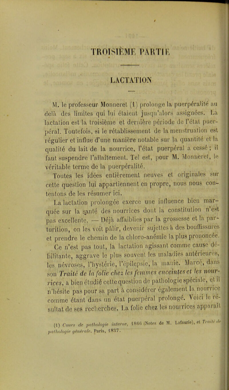 TKOISIÈMR PARTI K LACTATION M. le professeur Monnerel (I) prolonge la puerpéralité au delà des limites qui lui élaienl jusqu'alors assignées. La lactation est la troisième et dernière période de l'état puer- péral. Toutefois, si le rétablissement de la menstruation est régulier et influe d'une manière notable sur la quantité et la qualité du lait de la nourrice, l'état puerpéral a cessé ; il faut suspendre l'allaitement. Tel est, pour M. Monnerel, W. véritable terme de la puerpéralité. Toutes les idées entièrement neuves et originales sur cette question lui appartiennent en propre, nous nous con- tentons de les résumer ici. La lactation prolongée exerce une iniluence bien mar- quée sur la santé des nourrices dont la constitution n'est pas excellente. — Déjà affaiblies par la grossesse et la par- turilion, on les voit pâlir, devenir sujettes à des bouffissures et prendre le chemin de la cliloro-anémie la plus prononcée. Ce n'est pas tout, la lactation agissant comme cause dé- bilitante, aggrave le plus souvent les maladies antérieures, les névroses, l'hystérie, l'épilepsic, la manie. Marcé, dans son Traité de la folie chez les femmes enceintes et les nour- rices, à bien étudié celle question de pathologie spéciale, et il n'hésite pas pour sa part à considérer également la nourrice comme étant dans un état puerpéral prolongé. Voici le ré- sultat de ses recherches. La folie chez les nourrices apparaît (1) Cours de pathologie interne, 1860 (Notes de M. Lnfaurie), el Trait.-,/r pathologie générolc. Paris, 18S7.