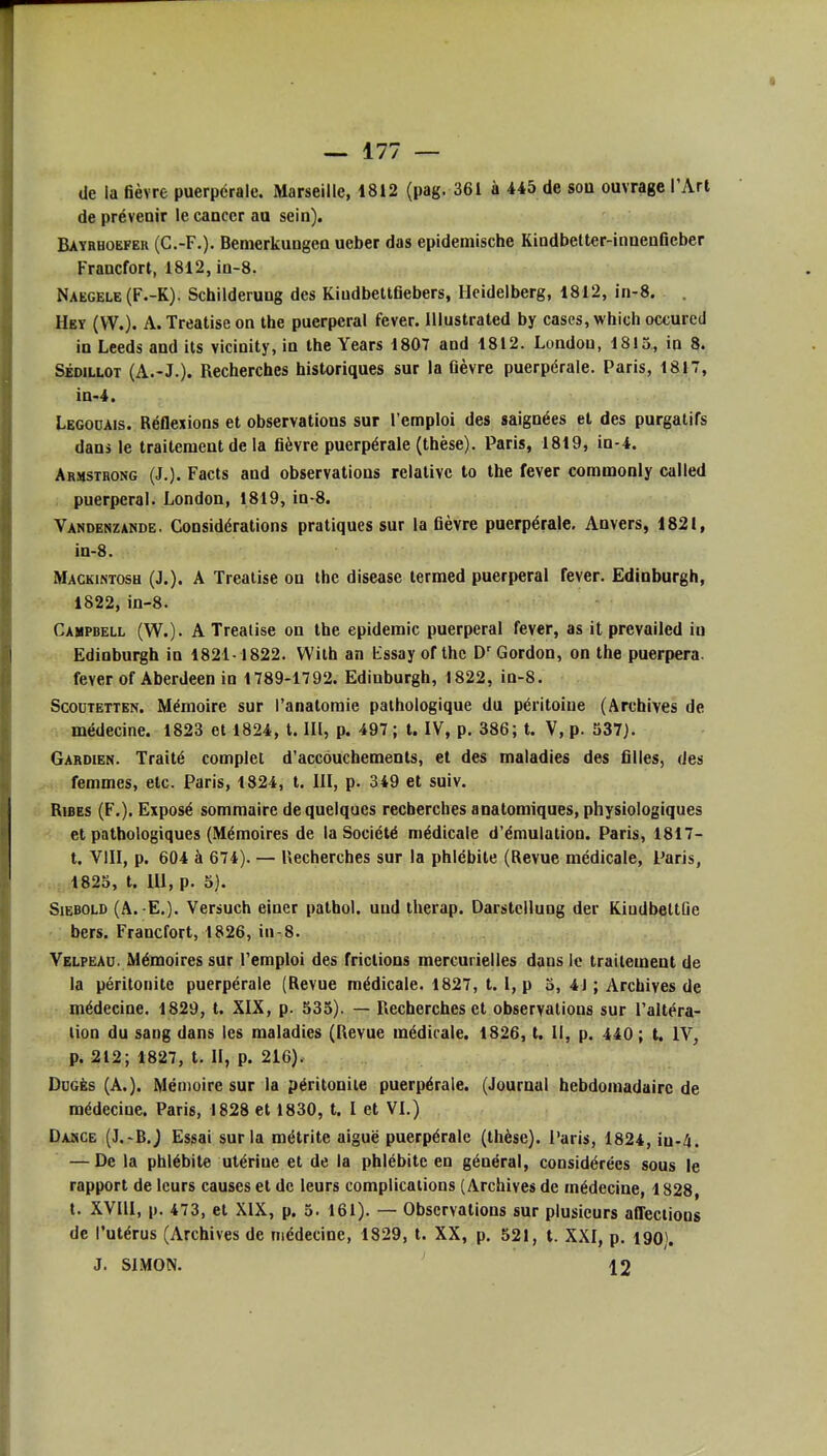 de la fièvre puerpérale. Marseille, 1812 (pag. 361 à 445 de sou ouvrage l'Art de prévenir le cancer au sein). Baybhoefer (C.-F.). Bemerkungeo ueber das epidemische Kindbetter-inneuficber Francfort, 1812, in-8. Naegele(F.-K). Schilderung des Kindbettfiebers, Heidelberg, 1812, in-8. Hey (VV.). A.Treatiseon the puerpéral fever. Illustrated by cases, which occurcd in Leeds and ils vicinity, in the Years 1807 and 1812. Londou, 1815, in 8. SÉDiLLOT (A.-J.). Recherches historiques sur la fièvre puerpérale. Paris, 1817, in-4. Legouais. Réflexions et observations sur l'emploi des saignées et des purgatifs dans le traitement de la fièvre puerpérale (thèse). Paris, 1819, in-4. Armstrong (J.). Facts and observations relative to the fever commonly called puerpéral. London, 1819, in-8. Vandenzande. Considérations pratiques sur la fièvre puerpérale, Anvers, 1821, in-8. Mackintosh (J.). a Treaiise on the disease terraed puerpéral fever. Edinburgh, 1822, in-8. Campbell (W.). A Treatise on the épidémie puerpéral fever, as it prevailed iu Edinburgh in 1821-1822. Wilh an lissay of the D'Gordon, on the puerpera. fever of Aberdeen in 1789-1792. Edinburgh, 1822, in-8. ScoDTETTEN. Mémoire sur l'anatoraie pathologique du péritoine (Archives de médecine. 1823 et 1824, t. III, p. 497 ; t. IV, p. 386; t. V, p. 537). Gardien. Traité complet d'accouchements, et des maladies des filles, des femmes, etc. Paris, 1824, t. III, p. 349 et suiv. RiBES (F.). Exposé sommaire de quelques recherches anatomiques, physiologiques et pathologiques (Mémoires de la Société médicale d'émulation. Paris, 1817- t. VIII, p. 604 à 674). — Recherches sur la phlébite (Revue médicale, Paris, 1825, t. m, p. 5). SiEBOLD (A. E.). Versuch einer pathol. uud therap. Darstcllung der KiudbettQe bers. Francfort, 1826, iu-8. Velpead. Mémoires sur l'emploi des frictions mercurielles dans le traitement de la péritonite puerpérale (Revue médicale. 1827, 1.1, p 3, 4J ; Archives de médecine. 1829, t. XIX, p. 535). — Recherches et observations sur l'altéra- tion du sang dans les maladies (Revue médicale. 1826, t. Il, p. 440 ; t. IV, p. 212; 1827, t. II, p. 216). Ddgès (A.). Mémoire sur la péritonite puerpérale. (Journal hebdomadaire de médecine. Paris, 1828 et 1830, t. 1 et VI.) Dasce (J.-B.j Essai sur la métrite aiguë puerpérale (thèse). Paris, 1824, iu-4. — De la phlébite utérine et de la phlébite en général, considérées sous le rapport de leurs causes et de leurs complications (Archives de médecine, 1828, t. XVIII, p. 473, et XIX, p, 5. 161). — Observations sur plusieurs affections de l'utérus (Archives de médecine, 1829, t. XX, p. 521, t. XXI, p. 190). J. SIMON. 12