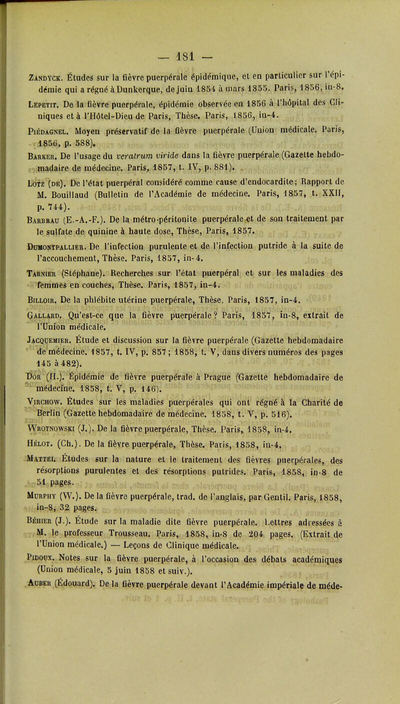 Zandyck. Études sur la Gèvre puerpérale épidémique, et en particulier sur l'épi- démie qui arégnéàDunkerque, de juin 1854 à mars 1855. Paris, 1856, in-8. Lepetit. De la fièvre puerpérale, épidémie observée en 1856 à l'hôpital des Cli- niques et à l'Hôtel-Dieu de Paris, Thèse. Paris, 1856, in-4. PiÉDAGNEL. Moyen préservatif de la Oèvre puerpérale (Union médicale. Paris, 1856, p. 588). Barker. De l'usage du veralrum viride dans la fièvre puerpérale (Gazette hebdo- madaire de médecine. Paris, 1857, t. IV, p. 881). LOTz (de). De l'état puerpéral considéré comme cause d'endocardite; Rapport de M. Bouiilaud (Bulletin de l'Académie de médecine. Paris, 1857, t. XXII, p. 744). t~i .^u ,^,,a-.Ai Z': Barbbau (E.-A.-F.). De la métro péritonite puerpérale,et de son traitement par le sulfate de quinine à haute dose, Thèse, Paris, 1857. DoMONTPALLiER. De l'infectiou purulente et de l'infection putride à la suite de l'accouchement, Thèse. Paris, 1857, in-4. Tahnier (Stéphane). Recherches sur l'état puerpéral et sur les maladies des femmes en couches. Thèse. Paris, 1857^ in-4. BiLLOiR. De la phlébite utérine puerpérale, Thèse. Paris, 1857, in-4. Çallard. Qu'est-ce que la fièvre puerpérale? Paris, 1837, in-8, extrait de l'Union médicale. Jacqoemier. Étude et discussion sur la fièvre puerpérale (Gazette hebdomadaire de médecine. 1857, t. IV, p. 857 ; 1858, t. V, dans divers numéros des pages 145 à 482). T)or (H.). Épidémie de fièvre puerpérale à Prague (Gazette hebdomadaire de médecine. 1858, t. V, p. 146). ViRCHOw. Études sur les maladies puerpérales qui ont régné à la Charité de Berlin (Gazette hebdomadaire de médecine. 1858, t. V, p. 516). Wrotnowski (J.). De la fièvre puerpérale, Thèse. Paris, 1858, in-4. Hélot. (Ch.). De la fièvre puerpérale, Thèse. Paris, 1858, in-4. Mattei. Études sur la nature et le traitement des fièvres puerpérales, des résorptions purulentes et des résorptions putrides. Paris, 1858, in-8 de 51 pages. MuRPHY (W.). De la fièvre puerpérale, trad. de l'anglais, par Gentil. Paris, 1858, in-8, 32 pages. BÉHiER (J.). Étude sur la maladie dite fièvre puerpérale. Lettres adressées à M. le professeur Trousseau. Paris, 1858, in-8 de 204 pages. (Extrait de l'Union médicale.) — Leçons de Clinique médicale. PiDoox. Notes sur la fièvre puerpérale, à l'occasioa des débats académiques (Union médicale, 5 juin 1858 et suiv.). AuBER (Edouard). De la fièvre puerpérale devant l'Académie impériale de méde-