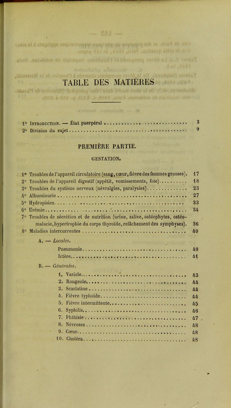 ■1 r-.« TABLE DES MATIÈRES 1° Introduction. — État puerpéral 3 2° Division du sujet ^ PREMIÈRE PARTIE. GESTATION. 1» Troubles de l'appareil circulatoire (sang,cœur,fièvredesfemmesgrosses). 17 2° Troubles de l'appareil digestif (appétit, vomissements, foie) 18 3° Troubles du système nerveux (névralgies, paralysies) 23 4° Albuminurie 27 5° Hydropisies 33 6 Urémie \ 34 7° Troubles de sécrétion et de nutrition (urine, salive, ostéophytes, ostéo- malacie, hypertrophie du corps thyroïde, relâchement des symphyses). 36 8° Maladies intercurrentes 40 A. — Locales, Pneumonie 40 Ictère 41 B. — Générales. 1. Variole 43 2. Rougeole 44 3. Scarlatine ~. 44 4. Fièvre typhoïde 44 5. Fièvre intermittente 45 6. Syphilis 46 7. Phthisie 47 8. Névroses 48 9. Cœur 48