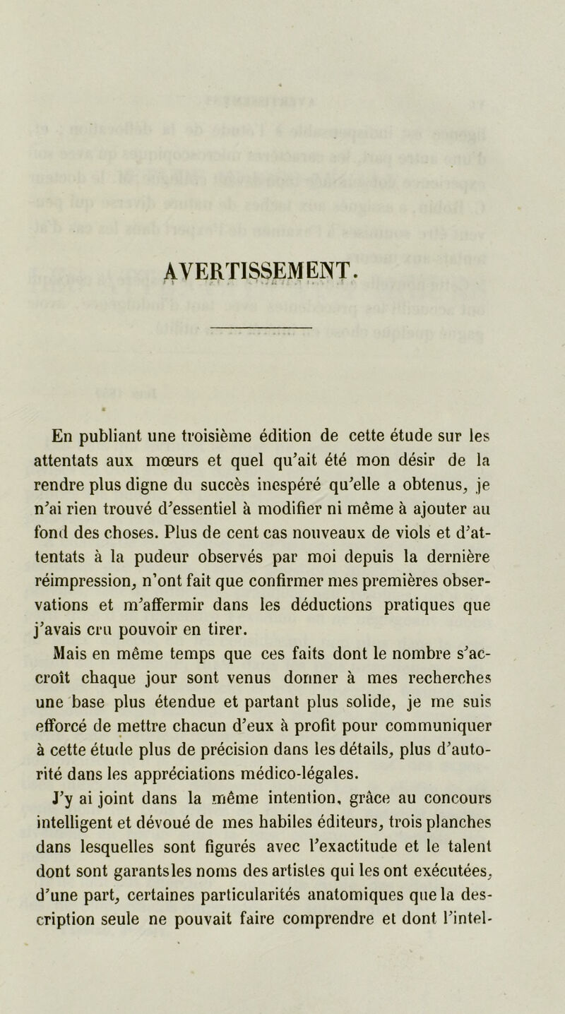 AVERTISSEMENT. r \ i. u ;. . En publiant une troisième édition de cette étude sur les attentats aux mœurs et quel qu'ait été mon désir de la rendre plus digne du succès inespéré qu'elle a obtenus, je n'ai rien trouvé d'essentiel à modifier ni même à ajouter au fond des choses. Plus de cent cas nouveaux de viols et d'at- tentats à la pudeur observés par moi depuis la dernière réimpression, n’ont fait que confirmer mes premières obser- vations et m'affermir dans les déductions pratiques que j'avais cru pouvoir en tirer. Mais en même temps que ces faits dont le nombre s'ac- croît chaque jour sont venus donner à mes recherches une base plus étendue et partant plus solide, je me suis efforcé de mettre chacun d'eux à profit pour communiquer à cette étude plus de précision dans les détails, plus d'auto- rité dans les appréciations médico-légales. J'y ai joint dans la même intention, grâce au concours intelligent et dévoué de mes habiles éditeurs, trois planches dans lesquelles sont figurés avec l'exactitude et le talent dont sont garants les noms des artistes qui les ont exécutées, d’une part, certaines particularités anatomiques que la des- cription seule ne pouvait faire comprendre et dont l'intel-