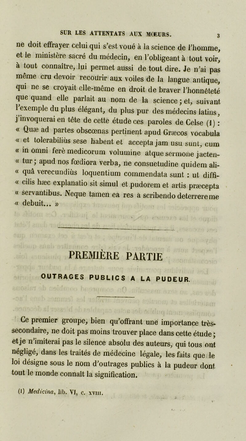 ne doit effrayer celui qui s’est voué à la science de l’homme, et le ministère sacré du médecin, en l’obligeant à tout voir, à tout connaître, lui permet aussi de tout dire. Je n’ai pas même cru devoir recourir aux voiles de la langue antique, qui ne se croyait elle-même en droit de braver l’honnêteté que quand elle parlait au nom de la science ; et, suivant l’exemple du plus élégant, du plus pur des médecins latins, j invoquerai en tête de cette étude ces paroles de Celse (J ) : « Quæ ad partes obscœnas pertinent apud Græcos vocabula « et tolerabiliùs sese habent et accepta jam usu sunt, cum « in omni ferè medicorum volumine atque sermone jacten- « tur; apud nos fœdiora verba, ne consuetudine quidem ali- « quâ verecundiùs loquentium cornmendata sunt : ut diffi- « cilis hæc explanatio sit simul et pudorem et artis præcepta « servantibus. Neque tamen ea res a scribendo deterrere me « debuit... » PREMIÈRE PARTIE OUTRAGES PUBLICS A LA PUDEUR. Ce premier groupe, bien qu’offrant une importance très- secondaire, ne doit pas moins trouver place dans cette étude ; et je n imiterai pas le silence absolu des auteurs, qui tous ont négligé, dans les traités de médecine légale, les faits que le loi désigne sous le nom d’outrages publics à la pudeur dont tout le monde connaît la signification. (1) Medicina, lib. VI, c. xvm.