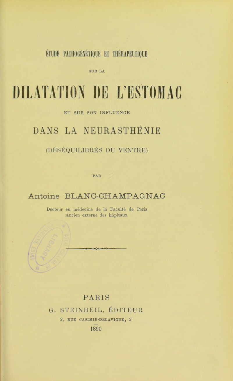 SUR LA ET SUR SON INFLUENCE DANS LA NEURASTHÉNIE (DÉSÉQUILIBRÉS DU VENTRE) PAR Antoine BLANC-CHAMPAGNAC Docteur eu médecine de la Faculté de Paris Ancien externe des hôpitaux PARIS U. STEINHEIL, ÉDITEUR 2, RUE CASIMIR-DELAVIGNE, 2 1890