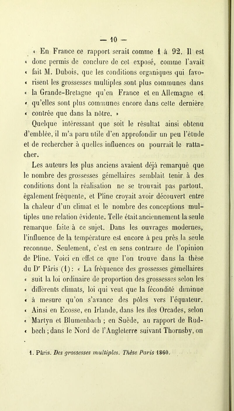 i En France ce rapport serait comme i à 92. Il est « donc permis de conclure de cet exposé, comme l’avait « fait M. Dubois, que les conditions organiques qui favo- « risent les grossesses multiples sont plus communes dans « la Grande-Bretagne qu’en France et en Allemagne et « qu’elles sont plus communes encore dans celte dernière « contrée que dans la nôtre. » Quelque intéressant que soit le résultat ainsi obtenu d’emblée, il m’a paru utile d’en approfondir un peu l’étude et de rechercher à quelles influences on pourrait le ratta- cher. Les auteurs les plus anciens avaient déjà remarqué que le nombre des grossesses gémellaires semblait tenir à des conditions dont la réalisation ne se trouvait pas partout, également fréquente, et Pline croyait avoir découvert entre la chaleur d’un climat et le nombre des conceptions mul- tiples une relation évidente. Telle était anciennement la seule remarque faite à ce sujet. Dans les ouvrages modernes, l’influence de la température est encore à peu près la seule reconnue. Seulement, c’est en sens contraire de l’opinion de Pline. Voici en effet ce que l’on trouve dans la thèse du Dr Paris (1): « La fréquence des grossesses gémellaires « suit la loi ordinaire de proportion des grossesses selon les « différents climats, loi qui veut que la fécondité diminue « à mesure qu’on s’avance des pôles vers l’équateur. « Ainsi en Ecosse, en Irlande, dans les îles Orcades, selon « Martyn et Blumenbacb ; en Suède, au rapport de Rud- « becli ;dans le Nord de l’Angleterre suivant Thornsby, on 1. Paris. Des grossesses multiples. Thèse Paris 1860.