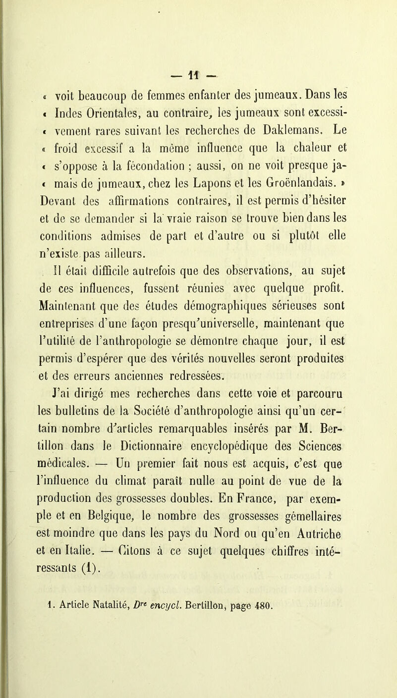 —11 - « voit beaucoup de femmes enfanter des jumeaux. Dans les « Indes Orientales, au contraire, les jumeaux sont excessi- « vement rares suivant les recherches de Daklemans. Le « froid excessif a la même influence que la chaleur et « s’oppose à la fécondation ; aussi, on ne voit presque ja- « mais de jumeaux, chez les Lapons et les Groënlandais. » Devant des affirmations contraires, il est permis d’hésiter et de se demander si la vraie raison se trouve bien dans les conditions admises de part et d’autre ou si plutôt elle n’existe pas ailleurs. Il était difficile autrefois que des observations, au sujet de ces influences, fussent réunies avec quelque profit. Maintenant que des éludes démographiques sérieuses sont entreprises d’une façon presqu'universelle, maintenant que l’utilité de l’anthropologie se démontre chaque jour, il est permis d’espérer que des vérités nouvelles seront produites et des erreurs anciennes redressées. J’ai dirigé mes recherches dans cette voie et parcouru les bulletins de la Société d’anthropologie ainsi qu’un cer- tain nombre d'articles remarquables insérés par M. Ber- tillon dans le Dictionnaire encyclopédique des Sciences médicales. — Un premier fait nous est acquis, c’est que l’influence du climat paraît nulle au point de vue de la production des grossesses doubles. En France, par exem- ple et en Belgique, le nombre des grossesses gémellaires est moindre que dans les pays du Nord ou qu’en Autriche et en Italie. — Citons à ce sujet quelques chiffres inté- ressants (1). 1. Article Natalité, Dre encycl. Bertillon, page 480.