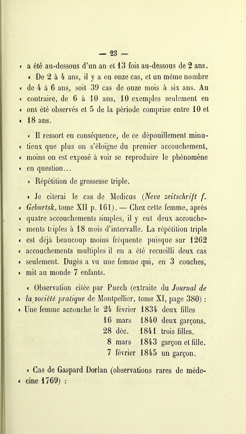 * a été au-dessous d’un an et 13 fois au-dessous de 2 ans. « De 2 à 4 ans, il y a eu onze cas, et un même nombre « de 4 à 6 ans, soit 39 cas de onze mois à six ans. Au « contraire, de 6 à 10 ans, 10 exemples seulement en « ont été observés et 5 de la période comprise entre 10 et « 18 ans. « Il ressort en conséquence, de ce dépouillement minu- « lieux que plus on s’éloigne du premier accouchement, « moins on est exposé à voir se reproduire le phénomène « en question... « Répétition de grossesse triple. * Je citerai le cas de Medicus (Neve Zeitschrift f. t Geburtsk, tome XII p. 161). — Chez cette femme, après « quatre accouchements simples, il y eut deux accouche- « ments tiiples à 18 mois d’intervalle. La répétition triple « est déjà beaucoup moins fréquente puisque sur 1262 « accouchements multiples il en a été recueilli deux cas « seulement. Dugès a vu une femme qui, en 3 couches, « mit au monde 7 enfants. « Observation citée par Puech (extraite du Journal de * la société pratique de Montpellier, tome XI, page 380) : * Une femme accouche le 24 février 1834 deux filles 16 mars 1840 deux garçons. 28 déc. 1841 trois filles. 8 mars 1843 garçon et fille. 7 février 1845 un garçon. « Cas de Gaspard Dorlan (observations rares de méde- « cine 1769) :