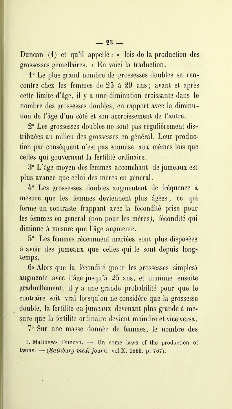 Duncan (1) et qu’il appelle : * lois de la production des grossesses gémellaires. » En voici la traduction. 1° Le plus grand nombre de grossesses doubles se ren- contre chez les femmes de 25 à 29 ans ; avant et après cette limite d’âge, il y a une diminution croissante dans le nombre des grossesses doubles, en rapport avec la diminu- tion de l’âge d’un côté et son accroissement de l'autre. 2° Les grossesses doubles ne sont pas régulièrement dis- tribuées au milieu des grossesses en général. Leur produc- tion par conséquent n’est pas soumise aux mêmes lois que celles qui gouvernent la fertilité ordinaire. 3° L’âge moyen des femmes accouchant de jumeaux est plus avancé que celui des mères en général. 4° Les grossesses doubles augmentent de fréquence à mesure que les femmes deviennent plus âgées, ce qui forme un contraste frappant avec la fécondité prise pour les femmes en général (non pour les mèresj, fécondité qui diminue à mesure que l'âge augmente. 5“ Les femmes récemment mariées sont plus disposées à avoir des jumeaux que celles qui le sont depuis long- temps. 6» Alors que la fécondité (pour les grossesses simples) augmente avec l’âge jusqu’à 25 ans, et diminue ensuite graduellement; il y a une grande probabilité pour que le contraire soit vrai lorsqu’on ne considère que la grossesse double, la fertilité en jumeaux devenant plus grande à me- sure que la fertilité ordinaire devient moindre et vice versa. 7° Sur une masse donnée de femmes, le nombre des 1. Matthews Duncan. — On some laws of the production of twins. —- (.Edinburg med. journ. vol X. 1865. p. 767).