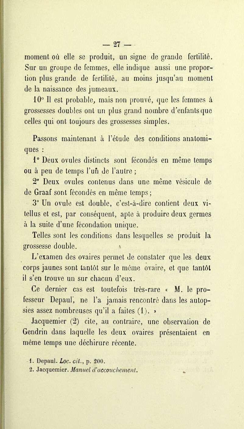 moment où elle se produit, un signe de grande fertilité. Sur un groupe de femmes, elle indique aussi une propor- tion plus grande de fertilité, au moins jusqu'au moment de la naissance des jumeaux. 10° Il est probable, mais non prouvé, que les femmes à grossesses doubles ont un plus grand nombre d'enfants que celles qui ont toujours des grossesses simples. Passons maintenant à l’étude des conditions anatomi- ques : 1° Deux ovules distincts sont fécondés en même temps ou à peu de temps l’un de l’autre ; 2ff Deux ovules contenus dans une même vésicule de de Graaf sont fécondés en même temps; 3° Un ovule est double, c’est-à-dire contient deux vi- tellus et est, par conséquent, apte à produire deux germes à la suite d’une fécondation unique. Telles sont les conditions dans lesquelles se produit la grossesse double. » L’examen des ovaires permet de constater que les deux corps jaunes sont tantôt sur le môme ovaire, et que tantôt il s’en trouve un sur chacun d’eux. Ce dernier cas est toutefois très-rare « M. le pro- fesseur Depaul', ne l’a jamais rencontré dans les autop- sies assez nombreuses qu’il a faites (i). » Jacquemier (2) cite, au contraire, une observation de Gendrin dans laquelle les deux ovaires présentaient en même temps une déchirure récente. 1. Depaul. Loc. cit., p. 200. 2. Jacquemier. Manuel d'accouchement.