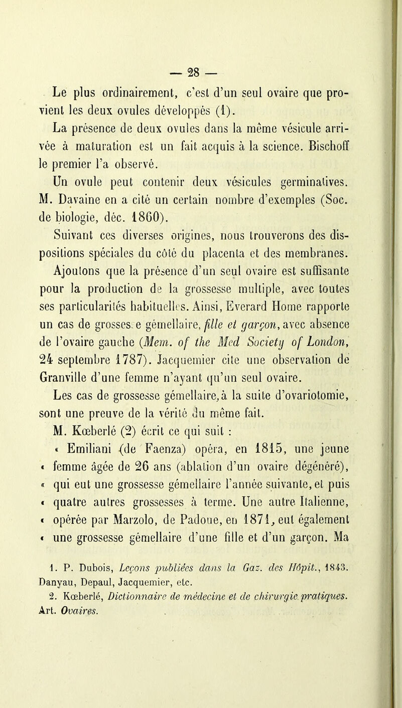 Le plus ordinairement, c’est d’un seul ovaire que pro- vient les deux ovules développés (1). La présence de deux ovules dans la même vésicule arri- vée à maturation est un fait acquis à la science. Bischoff le premier l’a observé. Un ovule peut contenir deux vésicules germinatives. M. Davaine en a cité un certain nombre d’exemples (Soc. de biologie, déc. 1860). Suivant ces diverses origines, nous trouverons des dis- positions spéciales du côté du placenta et des membranes. Ajoutons que la présence d’un seul ovaire est suffisante pour la production de la grossesse multiple, avec toutes ses particularités habituelles. Ainsi, Everard Home rapporte un cas de grosses, e gémellaire, fille et garçon, avec absence de l’ovaire gauche (Mem. of the Med Society of London, 24 septembre 1787). Jacquemier cite une observation de Granville d’une femme n’ayant qu’un seul ovaire. Les cas de grossesse gémellaire,à la suite d’ovariotomie, sont une preuve de la vérité du même fait. M. Kœberlé (2) écrit ce qui suit : « Emiliani (de Faenza) opéra, en 1815, une jeune * femme âgée de 26 ans (ablation d’un ovaire dégénéré), « qui eut une grossesse gémellaire l’année suivante, et puis * quatre autres grossesses à terme. Une autre Italienne, « opérée par Marzolo, de Padoue, en 1871, eut également « une grossesse gémellaire d’une fille et d’un garçon. Ma 1. P. Dubois, Leçons publiées dans la Gaz. des Hôpit., 1843. Danyau, Depaul, Jacquemier, etc. 2. Kœberlé, Dictionnaire de médecine et de chirurgie pratiques. Art. Ovaires.