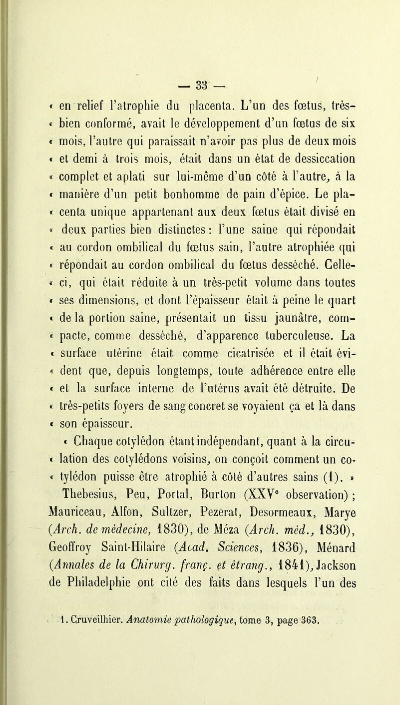 « en relief l’atrophie du placenta. L’un des fœtus, très— « bien conformé, avait le développement d’un fœtus de six « mois, l’autre qui paraissait n’avoir pas plus de deux mois « et demi à trois mois, était dans un état de dessiccation « complet et aplati sur lui-même d’un côté à l’autre, à la « manière d’un petit bonhomme de pain d’épice. Le pla- « cenla unique appartenant aux deux fœtus était divisé en « deux parties bien distinctes: l’une saine qui répondait « au cordon ombilical du fœtus sain, l’autre atrophiée qui « répondait au cordon ombilical du fœtus desséché. Celle- « ci, qui était réduite à un très-petit volume dans toutes * ses dimensions, et dont l’épaisseur était à peine le quart « de la portion saine, présentait un tissu jaunâtre, com- « pacte, comme desséché, d’apparence tuberculeuse. La « surface utérine était comme cicatrisée et il était évi- « dent que, depuis longtemps, toute adhérence entre elle « et la surface interne de l’utérus avait été détruite. De « très-petits foyers de sang concret se voyaient ça et là dans « son épaisseur. « Chaque cotylédon étant indépendant, quant à la circu- * lation des cotylédons voisins, on conçoit comment un co- « tylédon puisse être atrophié à côté d’autres sains (1). » Thebesius, Peu, Portai, Burlon (XXVa observation) ; Mauriceau, Alfon, Sultzer, Pezerat, Desormeaux, Marye (.Arch. de médecine, 1830), de Méza (Arch. mèd., 1830), Geoffroy Saint-Hilaire (Acad. Sciences, 1836), Ménard (Annales de la Chirurg. franç. et ètrang., 1841), Jackson de Philadelphie ont cité des faits dans lesquels l’un des 1. Cruveilhier. Anatomie pathologique, tome 3, page 363.