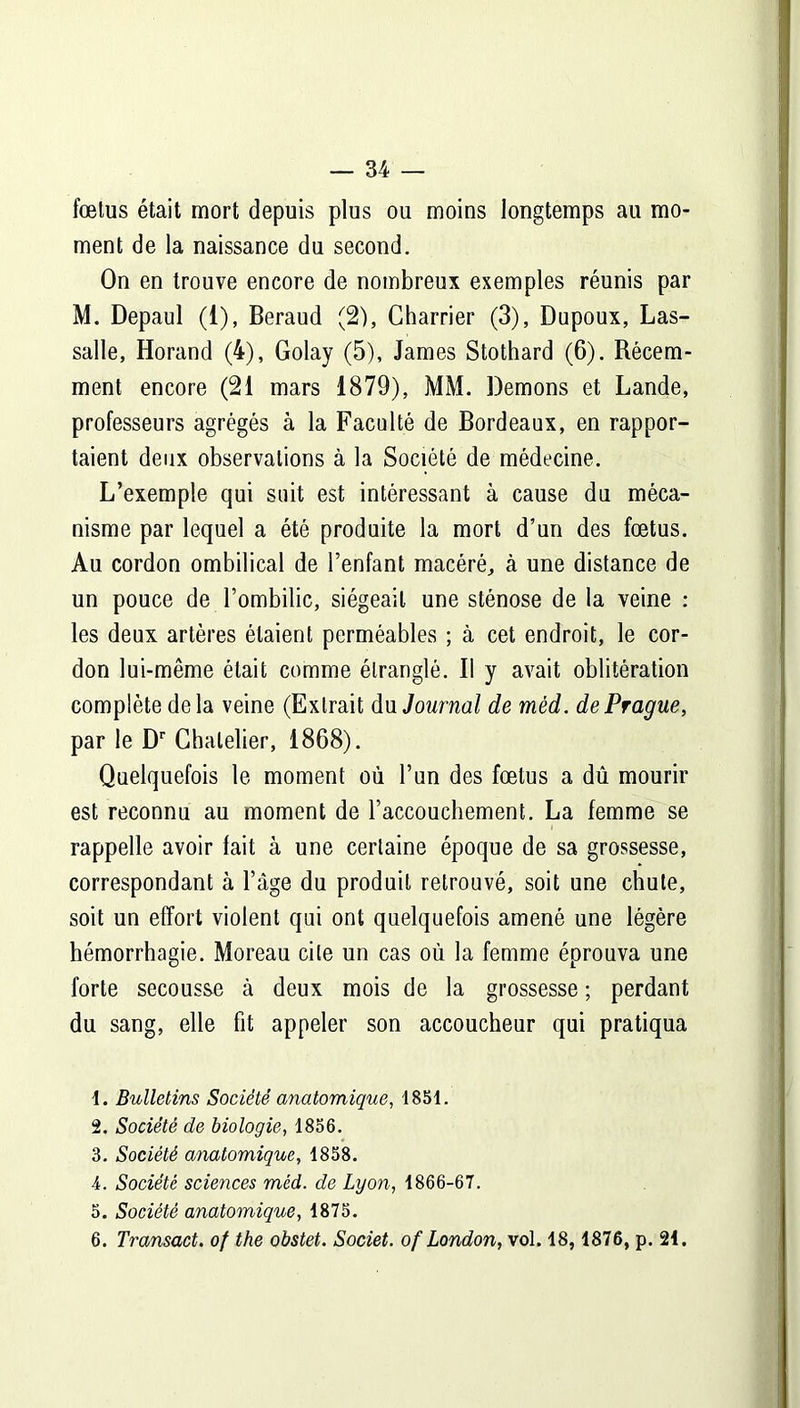 foetus était mort depuis plus ou moins longtemps au mo- ment de la naissance du second. On en trouve encore de nombreux exemples réunis par M. Depaul (i), Béraud (2), Charrier (3), Dupoux, Las- salle, Horand (4), Golay (5), James Stothard (6). Récem- ment encore (21 mars 1879), MM. Démons et Lande, professeurs agrégés à la Faculté de Bordeaux, en rappor- taient deux observations à la Société de médecine. L’exemple qui suit est intéressant à cause du méca- nisme par lequel a été produite la mort d’un des fœtus. Au cordon ombilical de l’enfant macéré, à une distance de un pouce de l’ombilic, siégeait une sténose de la veine : les deux artères étaient perméables ; à cet endroit, le cor- don lui-même était comme étranglé. Il y avait oblitération complète de la veine (Extrait du Journal de mèd. de Prague, par le Dr Chalelier, 1868). Quelquefois le moment où l’un des fœtus a dû mourir est reconnu au moment de l’accouchement. La femme se rappelle avoir lait à une certaine époque de sa grossesse, correspondant à l’âge du produit retrouvé, soit une chute, soit un effort violent qui ont quelquefois amené une légère hémorrhagie. Moreau cite un cas où la femme éprouva une forte secousse à deux mois de la grossesse ; perdant du sang, elle fit appeler son accoucheur qui pratiqua 1. Bulletins Société anatomique, 1851. 2. Société de biologie, 1856. 3. Société anatomique, 1858. 4. Société sciences mèd. de Lyon, 1866-67. 5. Société anatomique, 1875. 6. Transact. of the obstet. Societ. of London, vol. 18, 1876, p. 21.