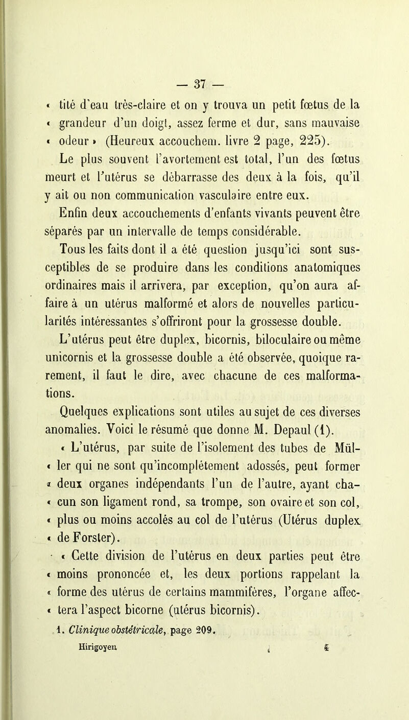 « tité d’eau très-claire et on y trouva un petit fœtus de la * grandeur d’un doigt, assez ferme et dur, sans mauvaise « odeur » (Heureux accouchem. livre 2 page, 225). Le plus souvent l’avortement est total, l’un des fœtus meurt et l'utérus se débarrasse des deux à la fois, qu’il y ait ou non communication vasculaire entre eux. Enfin deux accouchements d’enfants vivants peuvent être séparés par un intervalle de temps considérable. Tous les faits dont il a été question jusqu’ici sont sus- ceptibles de se produire dans les conditions anatomiques ordinaires mais il arrivera, par exception, qu’on aura af- faire à un utérus malformé et alors de nouvelles particu- larités intéressantes s’offriront pour la grossesse double. L’utérus peut être duplex, bicornis, biloculaire ou même unicornis et la grossesse double a été observée, quoique ra- rement, il faut le dire, avec chacune de ces malforma- tions. Quelques explications sont utiles au sujet de ces diverses anomalies. Voici le résumé que donne M. Depaul (1). « L’utérus, par suite de l’isolement des tubes de Mül- « 1er qui ne sont qu’incomplétement adossés, peut former ® deux organes indépendants l’un de l’autre, ayant cha- « cun son ligament rond, sa trompe, son ovaire et son col, « plus ou moins accolés au col de l’utérus (Utérus duplex « deForsler). • t Cette division de l’utérus en deux parties peut être « moins prononcée et, les deux portions rappelant la « forme des utérus de certains mammifères, l’organe affec- « tera l’aspect bicorne (utérus bicornis). 1. Clinique obstétricale, page 209. Hirigoyen ; f