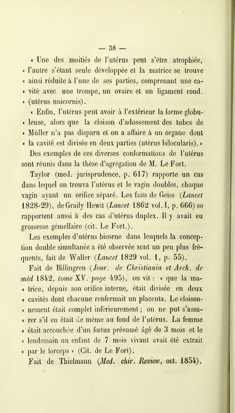 « Une des moitiés de l’utérus peut s’être atrophiée, « l’autre s’étant seule développée et la matrice se trouve « ainsi réduite à l’une de ses parties, comprenant une ca- « vité avec une trompe, un ovaire et un ligament rond. * (utérus unicornis). « Enfin, l’utérus peut avoir à l’extérieur la forme globu- « leuse, alors que la cloison d’adossement des tubes de * Müller n’a pas disparu et on a affaire à un organe dont « la cavité est divisée en deux parties (utérus bilocularis). » Des exemples de ces diverses conformations de l’utérus sont réunis dans la thèse d’agrégation de M. Le Fort. Taylor (med. jurisprudence, p. 617) rapporte un cas dans lequel on trouva l’utérus et le vagin doubles, chaque vagin ayant un orifice séparé. Les faits de Geiss (Lancet 1828-29), deGraily Hewit (.Lancet 1862 vol. I, p. 666) se rapportent aussi à des cas d’utérus duplex. Il y avait eu grossesse gémellaire (cit. Le Fort.). Les exemples d’utérus bicorne dans lesquels la concep- tion double simultanée a été observée sont un peu plus fré- quents, fait de Waller (Lancet 1829 vol. 1, p. 55). Fait de Billingren {Jour, de Christiania et Arch. de mèd 1842, tome XV. page 495), on vit : « que la ma- « trice, depuis son orifice interne, était divisée en deux * cavités dont chacune renfermait un placenta. Le doison- « nement était complet inférieurement ; on ne put s’assu- « rer s’il en était de même au fond de l’utérus. La femme « était accouchée d’un fœtus présumé âgé de 3 mois et le « lendemain un enfant de 7 mois vivant avait été extrait « par le lorceps » (Cit. de Le Fort). Fait de Thielmann (Med, chir. Review, oct. 1854).