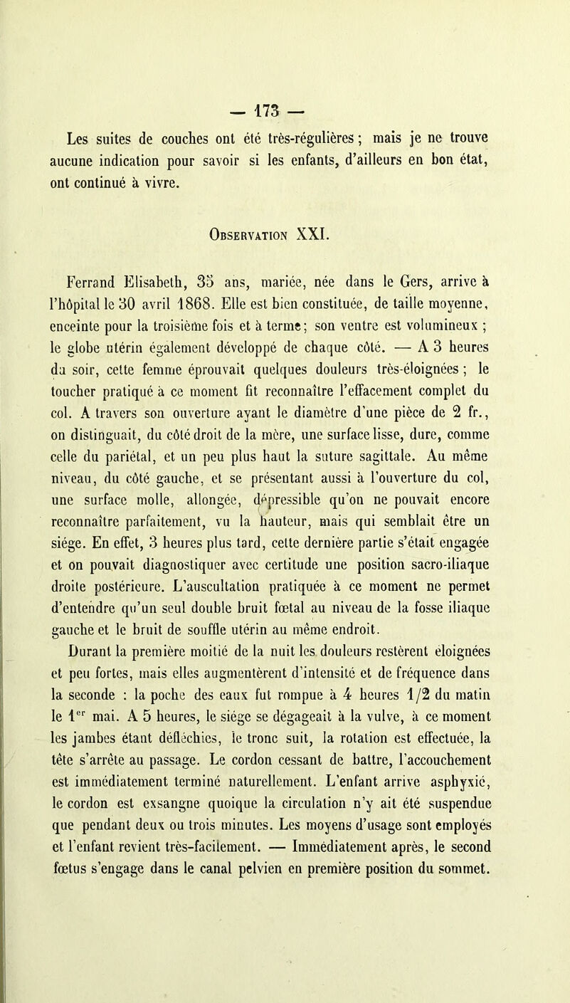 Les suites de couches ont été très-régulières ; mais je ne trouve aucune indication pour savoir si les enfants, d’ailleurs en bon état, ont continué à vivre. Observation XXI. Ferrand Elisabeth, 35 ans, mariée, née dans le Gers, arrive à l’hôpital le 30 avril 1868. Elle est bien constituée, de taille moyenne, enceinte pour la troisième fois et à terme; son ventre est volumineux ; le globe utérin également développé de chaque côté. — A3 heures da soir, celte femme éprouvait quelques douleurs très-éloignées ; le toucher pratiqué à ce moment ût reconnaître l’effacement complet du col. A travers son ouverture ayant le diamètre d’une pièce de 2 fr., on distinguait, du côté droit de la mère, une surface lisse, dure, comme celle du pariétal, et un peu plus haut la suture sagittale. Au même niveau, du côté gauche, et se présentant aussi a l’ouverture du col, une surface molle, allongée, dépressible qu’on ne pouvait encore reconnaître parfaitement, vu la hauteur, mais qui semblait être un siège. En effet, 3 heures plus tard, cette dernière partie s’était engagée et on pouvait diagnostiquer avec certitude une position sacro-iliaque droite postérieure. L’auscultation pratiquée à ce moment ne permet d’entendre qu’un seul double bruit fœtal au niveau de la fosse iliaque gauche et le bruit de souffle utérin au même endroit. Durant la première moitié de la nuit les douleurs restèrent éloignées et peu fortes, mais elles augmentèrent d’intensité et de fréquence dans la seconde : la poche des eaux fut rompue à 4 heures 1/2 du matin le 1er mai. A 5 heures, le siège se dégageait à la vulve, k ce moment les jambes étant délléchies, le tronc suit, la rotation est effectuée, la tète s’arrête au passage. Le cordon cessant de battre, l’accouchement est immédiatement terminé naturellement. L’enfant arrive asphyxié, le cordon est exsangne quoique la circulation n’y ait été suspendue que pendant deux ou trois minutes. Les moyens d’usage sont employés et l’enfant revient très-facilement. — Immédiatement après, le second fœtus s’engage dans le canal pelvien en première position du sommet.