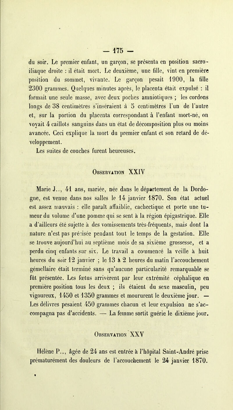 du soir. Le premier enfant, un garçon, se présenta en position sacro- iliaque droite : il était mort. Le deuxième, une fille, vint en première position du sommet, vivante. Le garçon pesait 1900, la fille 2300 grammes. Quelques minutes après, le placenta était expulsé : il formait une seule masse, avec deux poches amniotiques ; les cordons longs de 38 centimètres s’inséraient à 5 centimètres l’un de l’autre et, sur la portion du placenta correspondant à l’enfant mort-né, on voyait 4 caillots sanguins dans un état de décomposition plus ou moins avancée. Ceci explique la mort du premier enfant et son retard de dé- veloppement. Les suites de couches furent heureuses. Observation XXIY Marie J.., 41 ans, mariée, née dans le département de la Dordo- gne, est venue dans nos salles le 14 janvier 1870. Son état actuel est assez mauvais : elle paraît affaiblie, cachectique et porte une tu- meur du volume d’une pomme qui se sent à la région épigastrique. Elle a d’ailleurs été sujette à des vomissements très-fréquents, mais dont la nature n’est pas précisée pendant tout le temps de la gestation. Elle se .trouve aujourd’hui au septième mois de sa sixième grossesse, et a perdu cinq enfants sur six. Le travail a commencé la veille à huit heures du soir 12 janvier ; le 13 à 2 heures du matin l’accouchement gémellaire était terminé sans qu’aucune particularité remarquable se fût présentée. Les fœtus arrivèrent par leur extrémité céphalique en première position tous les deux ; ils étaient du sexe masculin, peu vigoureux, 1450 et 1350 grammes et moururent le deuxième jour. — Les délivres pesaient 450 grammes chacun et leur expulsion ne s’ac- compagna pas d’accidents. — La femme sortit guérie le dixième jour. Observation XXV Hélène P.., âgée de 24 ans est entrée à l’hôpital Saint-André prise prématurément des douleurs de l’accouchement le 24 janvier 1870.