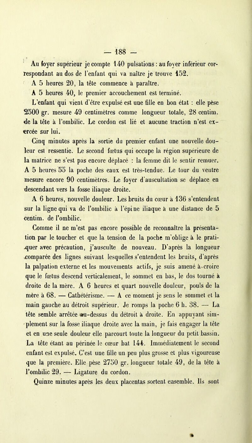 Au loyer supérieur je compte 1-40 pulsations : au foyer inférieur cor- respondant au dos de l’enfant qui va naître je trouve 152. A 5 heures 20, la tête commence à paraître. A 5 heures 40, le premier accouchement est terminé. L’enfant qui vient d’être expulsé est une fille en bon état : elle pèse 2500 gr. mesure 49 centimètres comme longueur totale, 28 centim. de la tête à l’ombilic. Le cordon est lié et aucune traction n’est ex- ercée sur lui. Cinq minutes après la sortie du premier enfant une nouvelle dou- leur est ressentie. Le second fœtus qui occupe la région supérieure de la matrice ne s’est pas encore déplacé : la femme dit le sentir remuer. A 5 heures 55 la poche des eaux est très-tendue. Le tour du ventre mesure encore 90 centimètres. Le foyer d’auscultation se déplace en descendant vers la fosse iliaque droite. A 6 heures, nouvelle douleur. Les bruits du cœur à 136 s’entendent sur la ligne qui va de l’ombilic à l’épine iliaque à une distance de 5 centim. de l’ombilic. Gomme il ne m’est pas encore possible de reconnaître la présenta- tion par le toucher et que la tension de la poche m’oblige à le prati- quer avec précaution, j’ausculte de nouveau. D’après la longueur ■comparée des lignes suivant lesquelles s’entendent les bruits, d’après la palpation externe et les mouvements actifs, je suis amené à croire que le fœtus descend verticalement, le sommet en bas, le dos tourné à droite de la mère. A 6 heures et quart nouvelle douleur, pouls de la mère à 68. — Cathétérisme. — A ce moment je sens le sommet et la main gauche au détroit supérieur. Je romps la poche 6 h. 38. — La tête semble arrêtée 'au-dessus du détroit à droite. En appuyant sim- plement sur la fosse iliaque droite avec la main, je fais engager la tête et en une seule douleur elle parcourt toute la longueur du petit bassin. La tête étant au périnée le cœur bat 144. Immédiatement le second enfant est expulsé. C’est une fille un peu plus grosse et plus vigoureuse que la première. Elle pèse 2750 gr. longueur totale 49, de la tête à l’ombilic 29. — Ligature du cordon. Quinze minutes après les deux placentas sortent ensemble. Ils sont