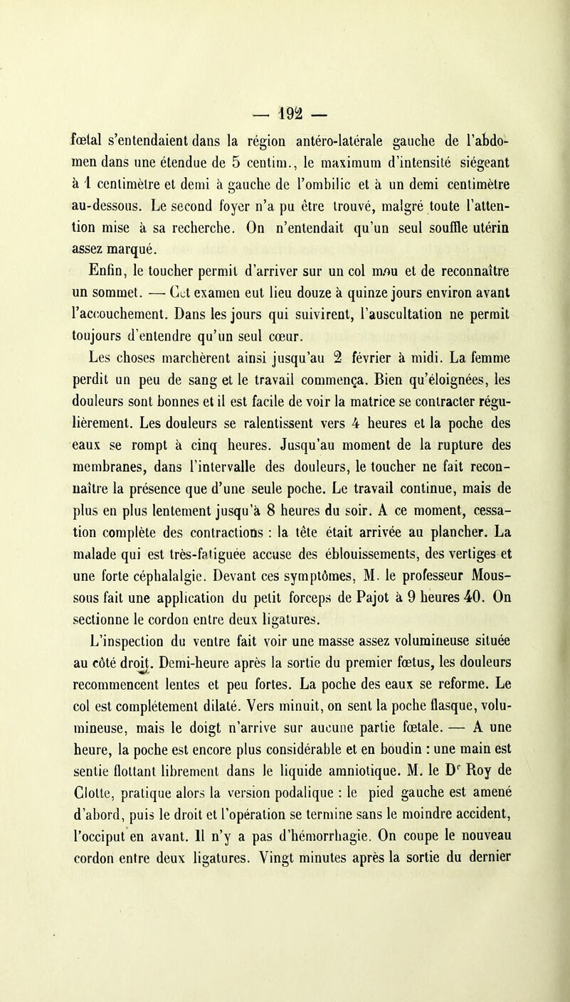 — m fœtal s’entendaient dans la région antéro-latérale gauche de l’abdo- men dans une étendue de 5 centim., le maximum d’intensité siégeant à 1 cenlimètre et demi à gauche de l’ombilic et à un demi centimètre au-dessous. Le second foyer n’a pu être trouvé, malgré toute l’atten- tion mise h sa recherche. On n’entendait qu’un seul souffle utérin assez marqué. Enfin, le toucher permit d’arriver sur un col m,ou et de reconnaître un sommet. — Cet exameu eut lieu douze à quinze jours environ avant l’accouchement. Dans les jours qui suivirent, l’auscultation ne permit toujours d’entendre qu’un seul cœur. Les choses marchèrent ainsi jusqu’au 2 février à midi. La femme perdit un peu de sang et le travail commença. Bien qu’éloignées, les douleurs sont bonnes et il est facile de voir la matrice se contracter régu- lièrement. Les doüleurs se ralentissent vers 4 heures et la poche des eaux se rompt à cinq heures. Jusqu’au moment de la rupture des membranes, dans l’intervalle des douleurs, le toucher ne fait recon- naître la présence que d’une seule poche. Le travail continue, mais de plus en plus lentement jusqu’à 8 heures du soir. A ce moment, cessa- tion complète des contractions : la tête était arrivée au plancher. La malade qui est très-fatiguée accuse des éblouissements, des vertiges et une forte céphalalgie. Devant ces symptômes, M. le professeur Mous- sons fait une application du petit forceps de Pajot à 9 heures 40. On sectionne le cordon entre deux ligatures. L’inspection du ventre fait voir une masse assez volumineuse située au côté droit. Demi-heure après la sortie du premier fœtus, les douleurs recommencent lentes et peu fortes. La poche des eaux se reforme. Le col est complètement dilaté. Vers minuit, on sent la poche flasque, volu- mineuse, mais le doigt n’arrive sur aucune partie fœtale. — A une heure, la poche est encore plus considérable et en boudin : une main est sentie flottant librement dans le liquide amniotique. M. le Dr Roy de Clolte, pratique alors la version podalique : le pied gauche est amené d’abord, puis le droit et l’opération se termine sans le moindre accident, l’occiput en avant. 11 n’y a pas d’hémorrhagie. On coupe le nouveau cordon entre deux ligatures. Vingt minutes après la sortie du dernier