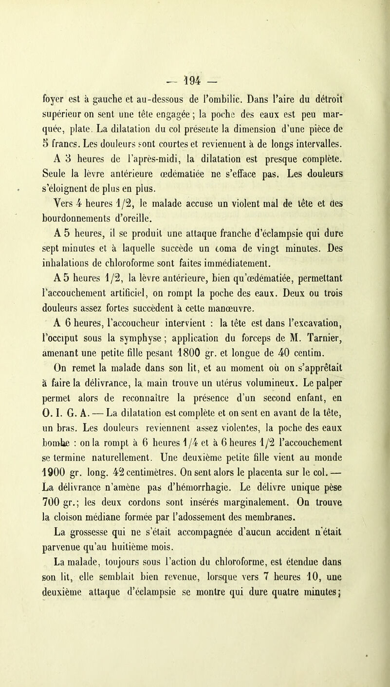 foyer est à gauche et au-dessous de l’ombilic. Dans l’aire du détroit supérieur on sent une tête engagée ; la poche des eaux est peu mar- quée, plate. La dilatation du col présente la dimension d’une pièce de 5 francs. Les douleurs sont courtes et reviennent à de longs intervalles. A 3 heures de l'après-midi, la dilatation est presque complète. Seule la lèvre antérieure œdématiée ne s’efface pas. Les douleurs s’éloignent de plus en pius. Vers 4 heures 1/2, le malade accuse un violent mal de tête et des bourdonnements d’oreille. A 5 heures, il se produit une attaque franche d’éclampsie qui dure sept minutes et à laquelle succède un coma de vingt minutes. Des inhalations de chloroforme sont faites immédiatement. A 5 heures 1/2, la lèvre antérieure, bien qu’œdématiée, permettant l’accouchement artificiel, on rompt la poche des eaux. Deux ou trois douleurs assez fortes succèdent à cette manœuvre. A 6 heures, l’accoucheur intervient : la tête est dans l’excavation, l’occiput sous la symphyse ; application du forceps de M. Tarnier, amenant une petite fille pesant 1800 gr. et longue de 40 centim. On remet la malade dans son lit, et au moment où on s’apprêtait à faire la délivrance, la main trouve un utérus volumineux. Le palper permet alors de reconnaître la présence d’un second enfant, en O. I. G. A. — La dilatation est complète et on sent en avant de la tête, un bras. Les douleurs reviennent assez violentes, la poche des eaux bombe : on la rompt à 6 heures 1/4 et à 6 heures 1/2 l’accouchement se termine naturellement. Une deuxième petite fille vient au monde 1900 gr. long. 42 centimètres. On sent alors le placenta sur le col.— La délivrance n’amène pas d’hémorrhagie. Le délivre unique pèse 700 gr.; les deux cordons sont insérés marginalement. On trouve la cloison médiane formée par l’adossement des membranes. La grossesse qui ne s’était accompagnée d’aucun accident n'était parvenue qu’au huitième mois. La malade, toujours sous l’action du chloroforme, est étendue dans son lit, elle semblait bien revenue, lorsque vers 7 heures 10, une deuxième attaque d’éclampsie se montre qui dure quatre minutes;