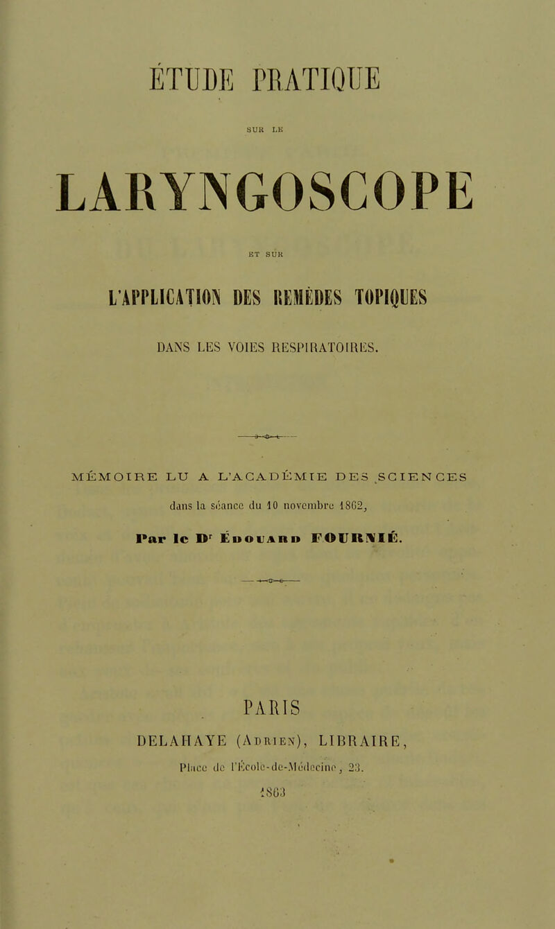 ETUDE PRATIQUE SUU I.K LARYNGOSCOPE ET SUR L'APPLICATIOIN DES REMEDES TOPIOUES DANS LES VOIES RESPIRATOIRES. MKMOIRE LU A L'AGADKMTE DES SCIENCES dans la soancc du 10 novcmbrc 18G2, Par Ic EnovARn FOIJRIVIE. PARIS DELAHAYE (Adrien), LIBRATRE, Place dc I'Kcolc-dc-.Mijdccino, 2,1 i863