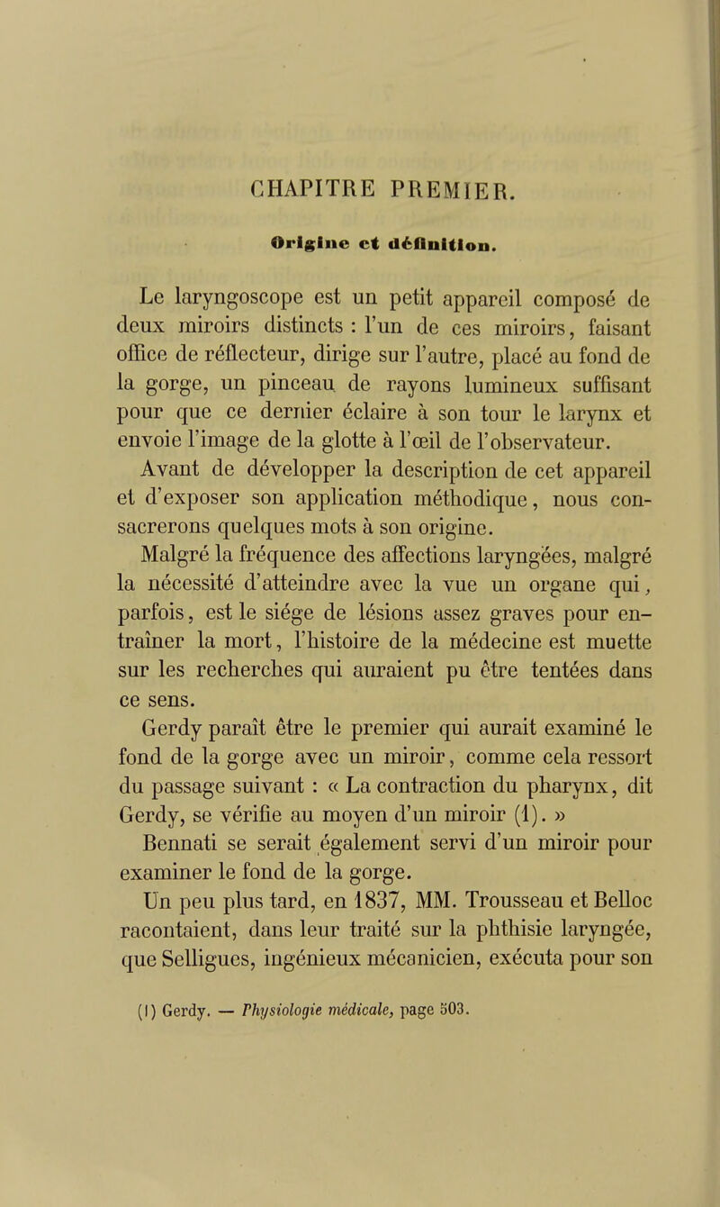 CHAPITRE PREMIER. Orlglne ct d6flnition. Le laryngoscope est un petit appareil composed de deux rairoirs distincts : I'un de ces miroirs, faisant office de reflecteur, dirige sur 1'autre, place au fond de la gorge, un pinceau de rayons lumineux suffisant pour que ce dernier eclaire a son tour le larynx et envoie Fimage de la glotte a I'oeil de I'observateur. Avant de developper la description de cet appareil et d'exposer son application methodique, nous con- sacrerons quelques mots a son origine. Malgre la frequence des affections laryngees, malgre la necessite d'atteindre avec la vue un organe qui, parfois, est le siege de lesions assez graves pour en- trainer la mort, I'histoire de la medecine est muette sur les recherclies qui auraient pu etre tentees dans ce sens. Gerdy parait etre le premier qui aurait examine le fond de la gorge avec un miroir, comme cela ressort du passage suivant : « La contraction du pharynx, dit Gerdy, se verifie au moyen d'un miroir (1). » Rennati se serait egalement servi d'un miroir pour examiner le fond de la gorge. Un pen plus tard, en 1837, MM. Trousseau et Relloc racontaient, dans leur traite sur la phthisic laryngee, que Selligues, ingenieux mecanicien, executa pour son (I) Gerdy. — Physiologie m4dicale, page 303.