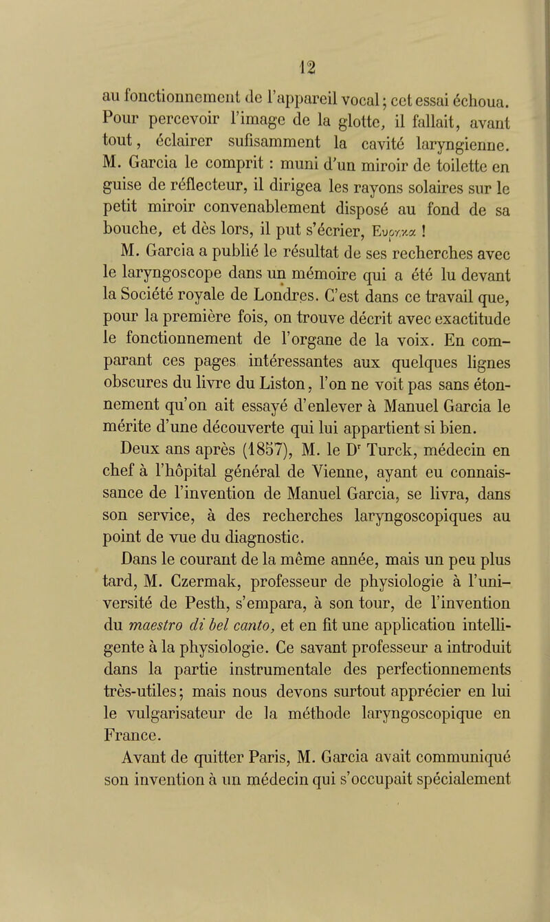 ail fonctionncmeiit cle I'appareil vocal; cot essai (5choua. Pour percevoir Fimage de la glotte, il fallait, avant tout, eclairer sufisamment la cavite laryngienne. M. Garcia le comprit : muni d'un miroir de toilette en guise de rc^flecteur, il dirigea les rayons solaires sur le petit miroir convenablement dispose au fond de sa bouche, et des lors, il put s'ecrier, Evo-r/.a ! M. Garcia a public le resultat de ses recherches avec le laryngoscope dans un memoire qui a ete lu devant la Societe royale de Londres. G'est dans ce travail que, pour la premiere fois, on trouve decrit avec exactitude le fonctionnement de I'organe de la voix. En com- parant ces pages interessantes aux quelques lignes obscures du livre du Listen, Ton ne voit pas sans eton- nement qu'on ait essaye d'enlever a Manuel Garcia le merite d'une decouverte qui lui appartient si bien. Deux ans apres (1857), M. le Turck, medecin en chef a I'hopital general de Vienne, ayant eu connais- sance de I'invention de Manuel Garcia, se livra, dans son service, a des recherches laryngoscopiques au point de vue du diagnostic. Dans le courant de la meme annee, mais un peu plus tard, M. Czermak, professeur de physiologic a I'uni- versite de Pesth, s'empara, a son tour, de I'invention du maestro di bel canto, et en fit une application intelU- gente a la physiologic. Ce savant professeur a introduit dans la partie instrumentale des perfectionnements tres-utiles; mais nous devons surtout apprecier en lui le vulgarisateur de la methode laryngoscopique en France. Avant de quitter Paris, M. Garcia avait communique son invention a un medecin qui s'occupait specialement