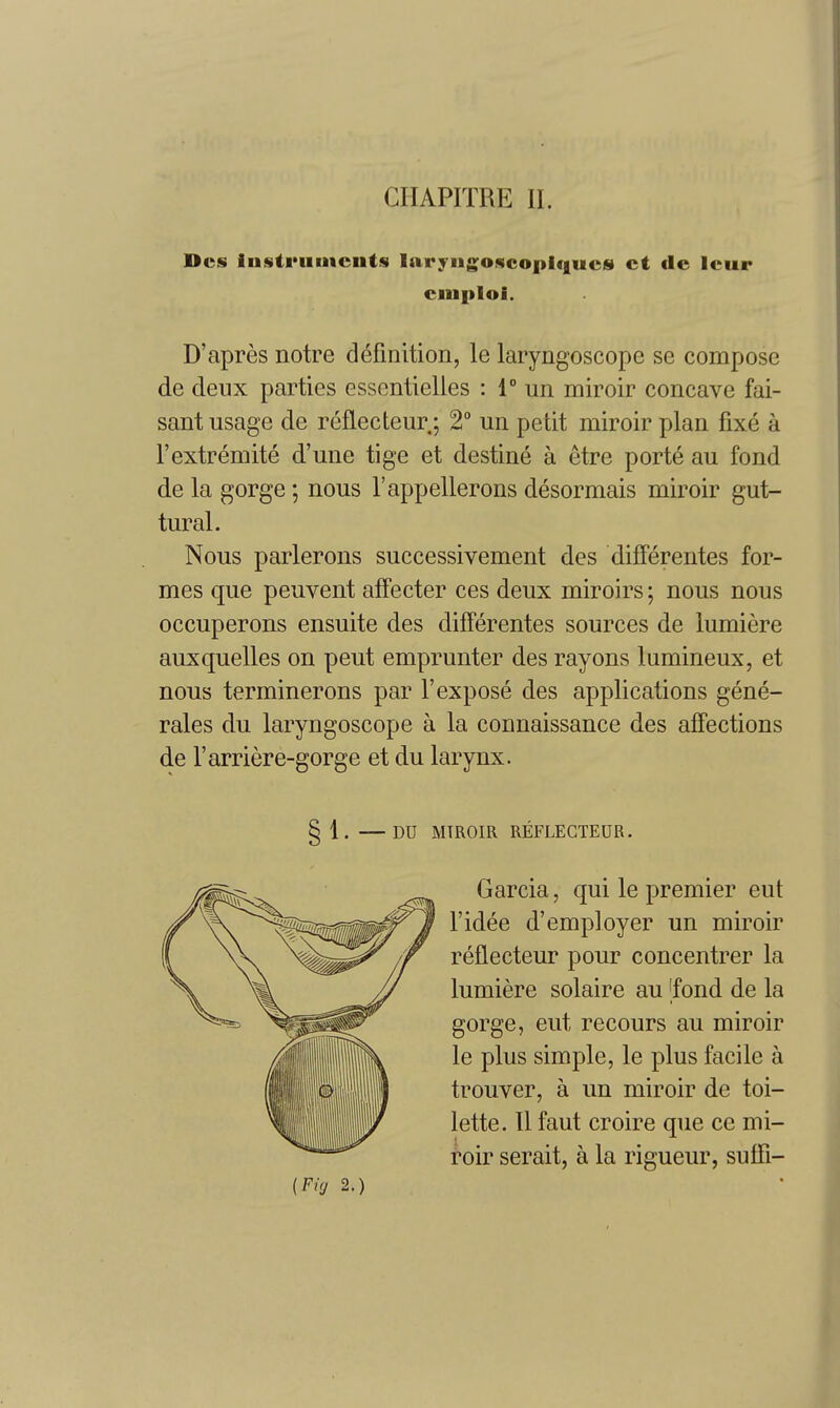 Dcs Instruments laryMg;oscopic|ucs ct dc Icur cinplol. D'apres notre definition, le laryngoscope se compose de deux parties essentielles : 1° un miroir concave fai- sant usage de reflecteur; 2° un petit miroir plan fixe a I'extremite d'une tige et destine a etre porte au fond de la gorge; nous I'appellerons desormais miroir gut- tural. Nous parlerons successivement des difFerentes for- mes que peuvent afFecter ces deux miroirs; nous nous occuperons ensuite des difFerentes sources de lumiere auxquelles on peut emprunter des rayons lamineux, et nous terminerons par 1'expose des applications gene- rales du laryngoscope a la connaissance des affections de Farriere-gorge et du larynx. 51. —DU MTROIR REFLECTEUR. Garcia, qui le premier eut I'idee d'employer un miroir reflecteur pour concentrer la lumiere solaire au 'fond de la gorge, eut recours au miroir le plus simple, le plus facile a trouver, a un miroir de toi- lette. 11 faut croire que ce mi- roir serait, a la rigueur, suffi- {Fig 2.)