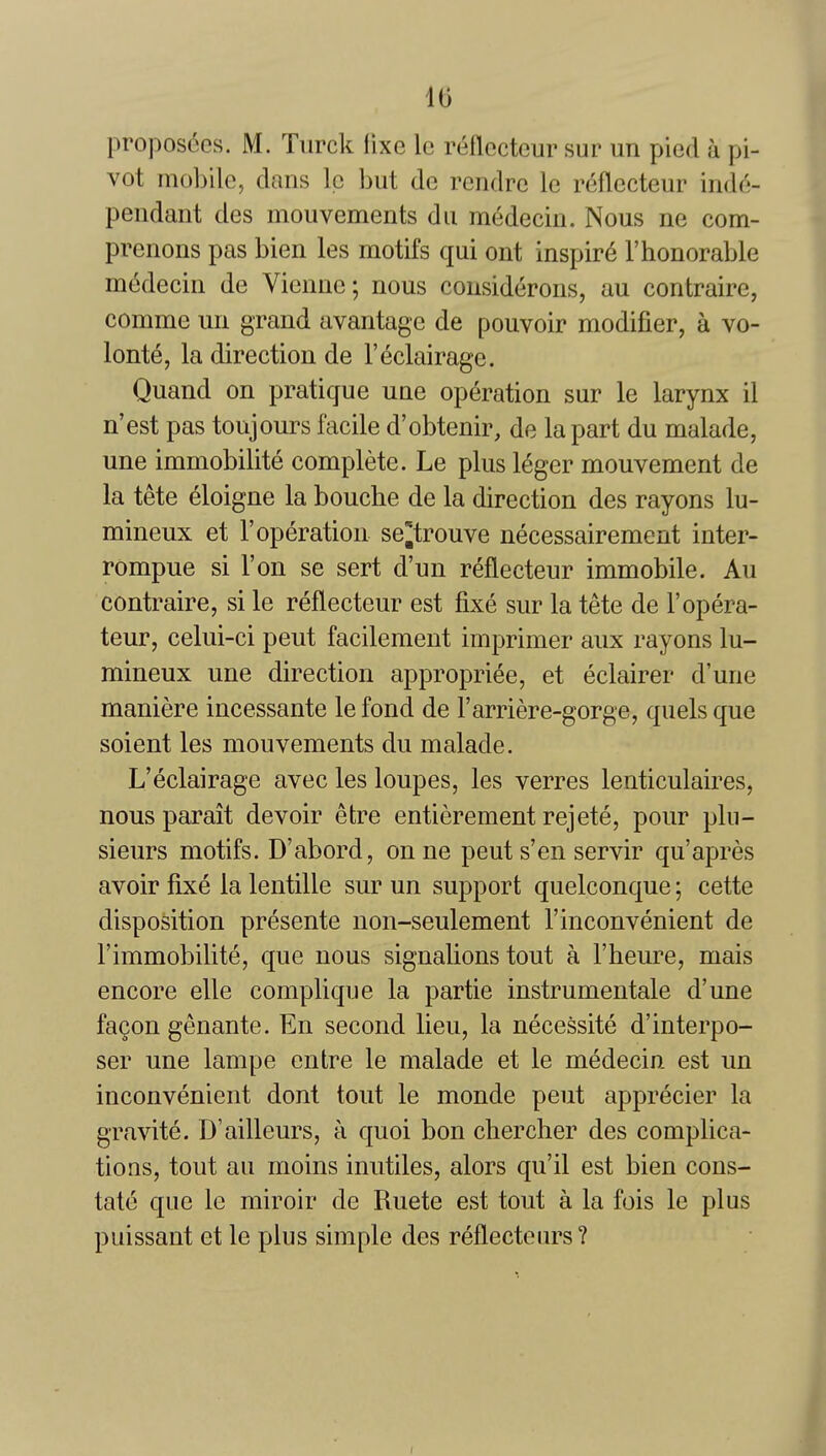 It) proposees. M. Tiirck fixe Ic reflecteur sur un pied a pi- vot mobile, dans Ic but de rendre le reflecteur inde- pendaiit des mouvements du medecin. Nous ne com- prenons pas bien les motifs qui out inspire 1'honorable medecin de Vienue; nous considerons, au contraire, comme un grand avantage de pouvoir modifier, a vo- lonte, la direction de I'^clairage. Quand on pratique une operation sur le larynx il n'est pas toujours facile d'obtenir, de la part du malade, une immobilite complete. Le plus l^ger mouvement de la tete eloigne la bouche de la direction des rayons lu- mineux et F operation se^trouve necessairement inter- rompue si Ton se sert d'un reflecteur immobile. Au contraire, si le reflecteur est fixe sur la tete de I'opera- teur, celui-ci pent facilement imprimer aux rayons lu- mineux une direction appropriee, et eclairer d'une maniere incessante le fond de I'arriere-gorge, quels que soient les mouvements du malade. L'eclairage avec les loupes, les verres lenticulaires, nous parait devoir efcre entierement rejete, pour plu- sieurs motifs. D'abord, onne pent s'en servir qu'apres avoir fixe la lentille sur un support quelconque; cette disposition presente non-seulement I'inconvenient de I'immobilite, que nous signalions tout a I'heure, mais encore elle complique la partie instrumentale d'une fa§on genante. En second lieu, la necessite d'interpo- ser une lampe cntre le malade et le medecin est un inconvenient dont tout le monde pent apprecier la gravite. D'ailleurs, a quoi bon chercher des complica- tions, tout au moins inutiles, alors qu'il est bien cons- tate que le miroir de Ruete est tout a la fois le plus puissant et le plus simple des reflecteurs?
